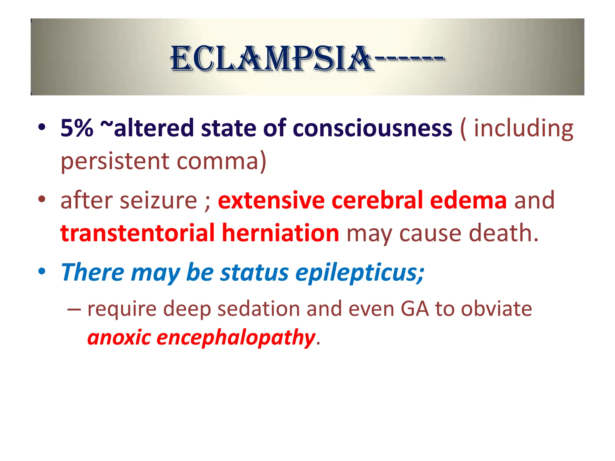 Eclampsia------
• 5% ~altered state of consciousness ( including
persistent comma)
• after seizure ; extensive cerebral edema and
transtentorial herniation may cause death.
• There may be status epilepticus;
– require deep sedation and even GA to obviate
anoxic encephalopathy.
 