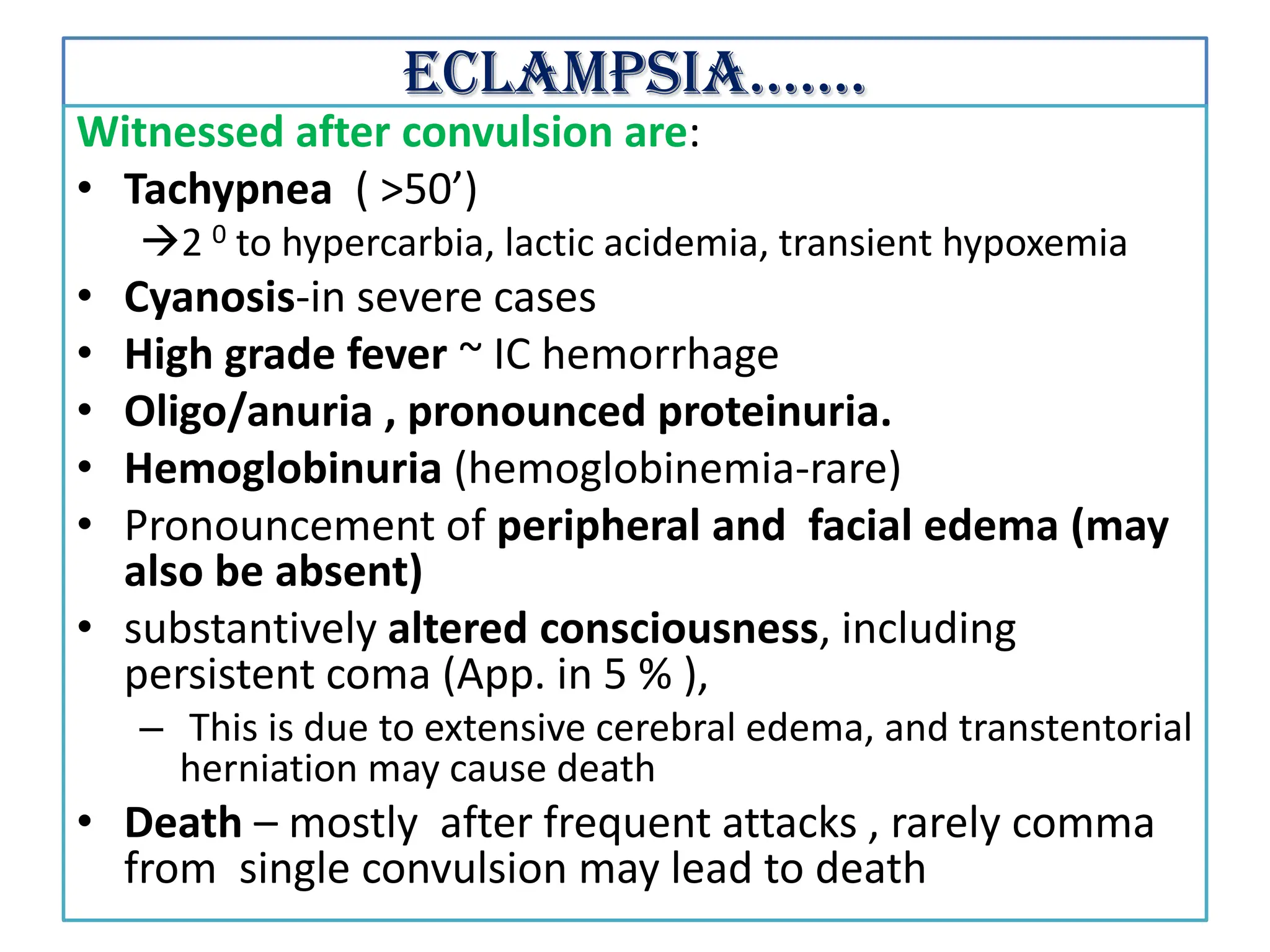 Eclampsia…….
Witnessed after convulsion are:
• Tachypnea ( >50’)
2 0 to hypercarbia, lactic acidemia, transient hypoxemia
• Cyanosis-in severe cases
• High grade fever ~ IC hemorrhage
• Oligo/anuria , pronounced proteinuria.
• Hemoglobinuria (hemoglobinemia-rare)
• Pronouncement of peripheral and facial edema (may
also be absent)
• substantively altered consciousness, including
persistent coma (App. in 5 % ),
– This is due to extensive cerebral edema, and transtentorial
herniation may cause death
• Death – mostly after frequent attacks , rarely comma
from single convulsion may lead to death
 