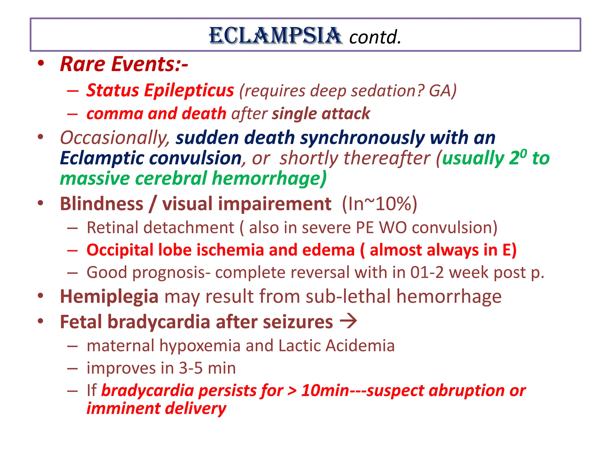 Eclampsia contd.
• Rare Events:-
– Status Epilepticus (requires deep sedation? GA)
– comma and death after single attack
• Occasionally, sudden death synchronously with an
Eclamptic convulsion, or shortly thereafter (usually 20 to
massive cerebral hemorrhage)
• Blindness / visual impairement (In~10%)
– Retinal detachment ( also in severe PE WO convulsion)
– Occipital lobe ischemia and edema ( almost always in E)
– Good prognosis- complete reversal with in 01-2 week post p.
• Hemiplegia may result from sub-lethal hemorrhage
• Fetal bradycardia after seizures 
– maternal hypoxemia and Lactic Acidemia
– improves in 3-5 min
– If bradycardia persists for > 10min---suspect abruption or
imminent delivery
 