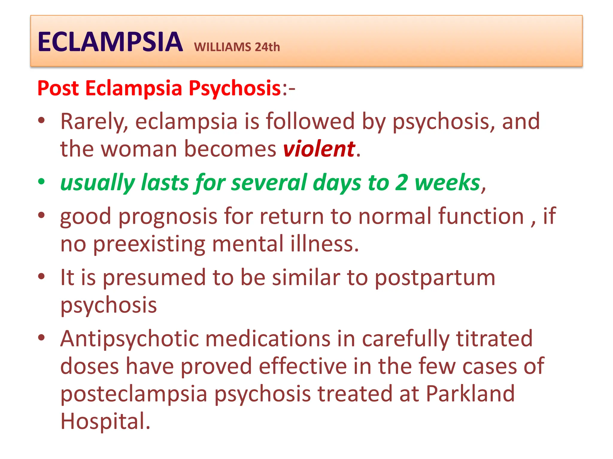 ECLAMPSIA WILLIAMS 24th
Post Eclampsia Psychosis:-
• Rarely, eclampsia is followed by psychosis, and
the woman becomes violent.
• usually lasts for several days to 2 weeks,
• good prognosis for return to normal function , if
no preexisting mental illness.
• It is presumed to be similar to postpartum
psychosis
• Antipsychotic medications in carefully titrated
doses have proved effective in the few cases of
posteclampsia psychosis treated at Parkland
Hospital.
 