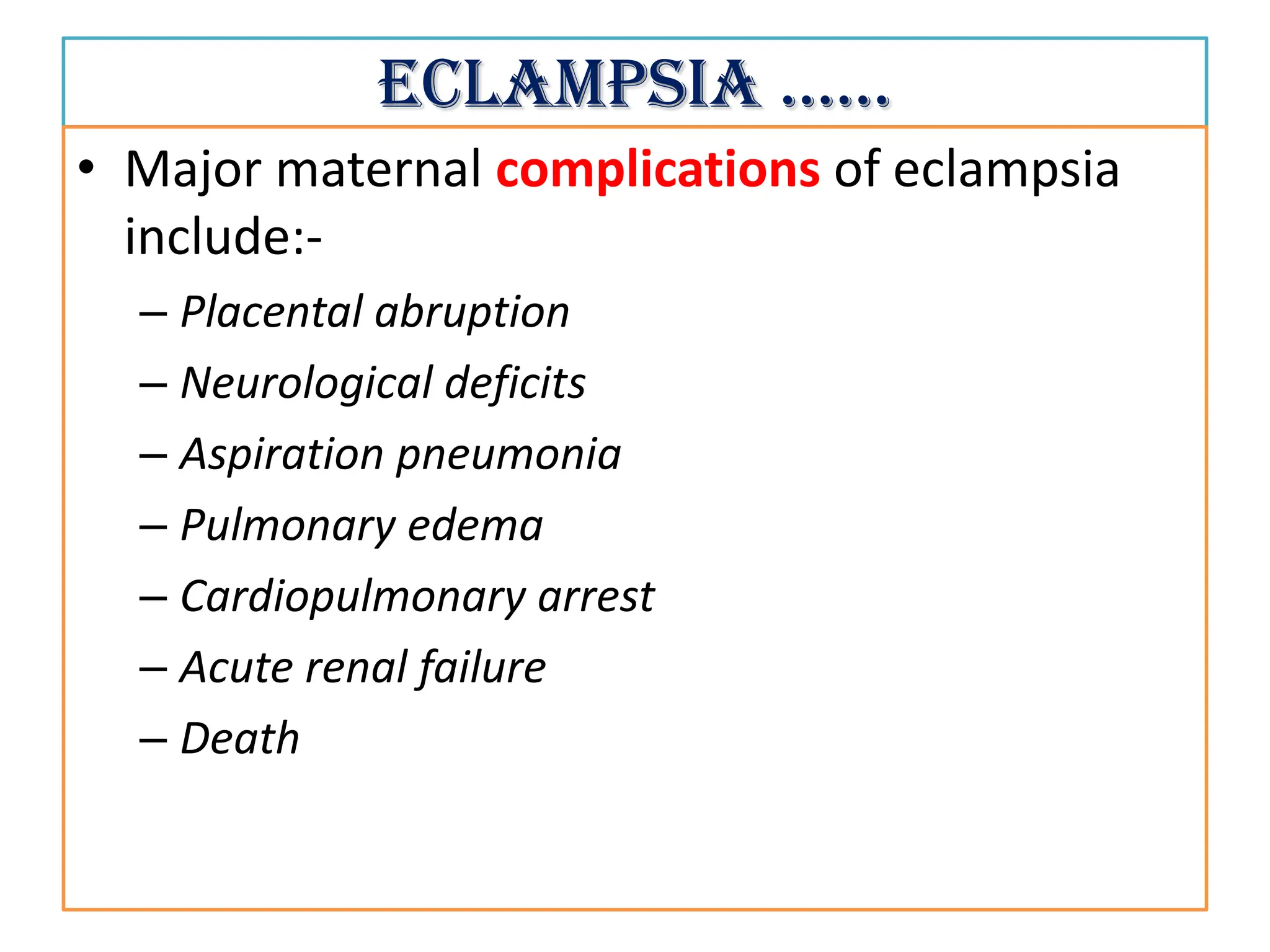 Eclampsia ……
• Major maternal complications of eclampsia
include:-
– Placental abruption
– Neurological deficits
– Aspiration pneumonia
– Pulmonary edema
– Cardiopulmonary arrest
– Acute renal failure
– Death
 