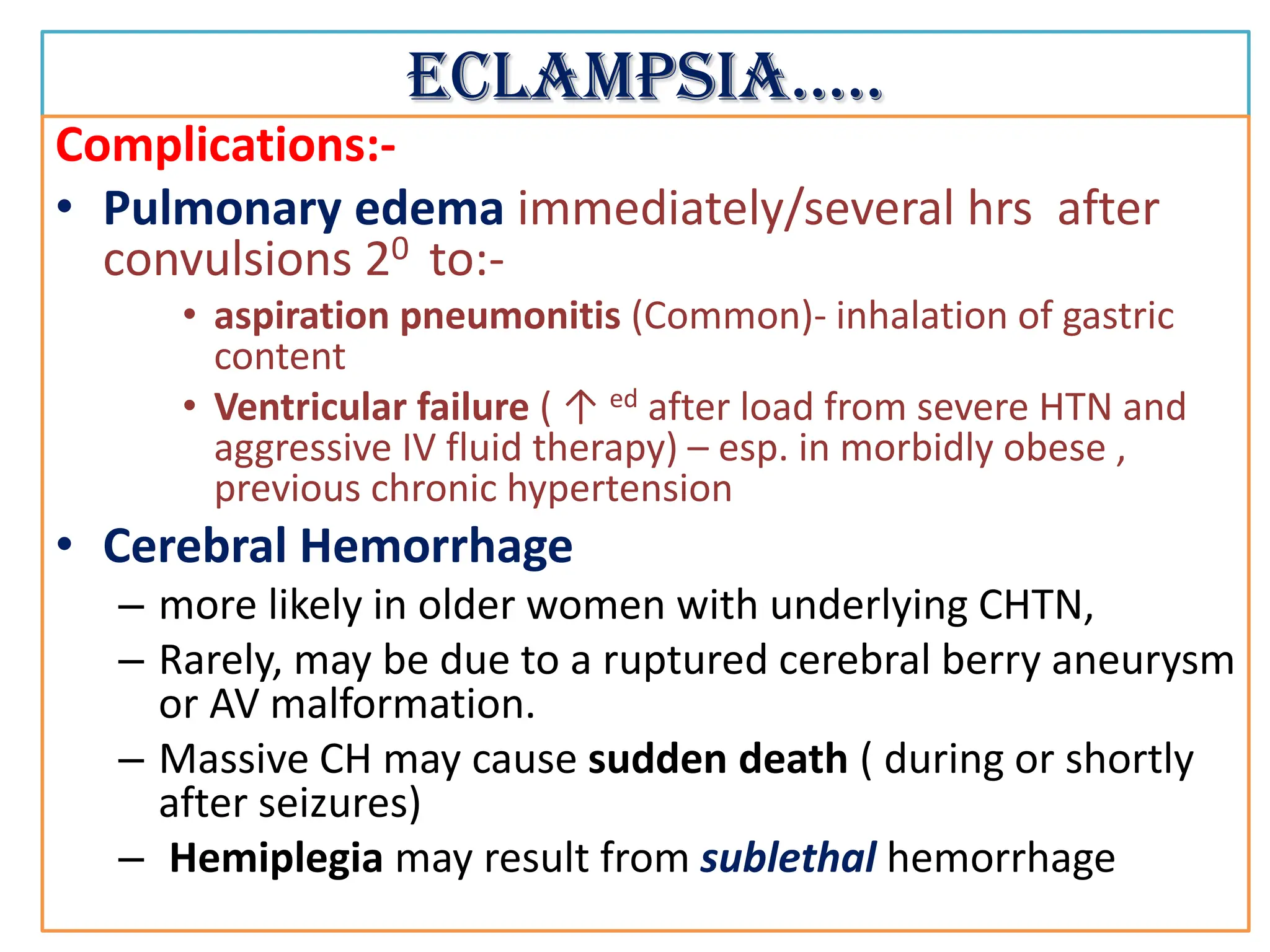 Eclampsia…..
Complications:-
• Pulmonary edema immediately/several hrs after
convulsions 20 to:-
• aspiration pneumonitis (Common)- inhalation of gastric
content
• Ventricular failure ( ↑ ed after load from severe HTN and
aggressive IV fluid therapy) – esp. in morbidly obese ,
previous chronic hypertension
• Cerebral Hemorrhage
– more likely in older women with underlying CHTN,
– Rarely, may be due to a ruptured cerebral berry aneurysm
or AV malformation.
– Massive CH may cause sudden death ( during or shortly
after seizures)
– Hemiplegia may result from sublethal hemorrhage
 