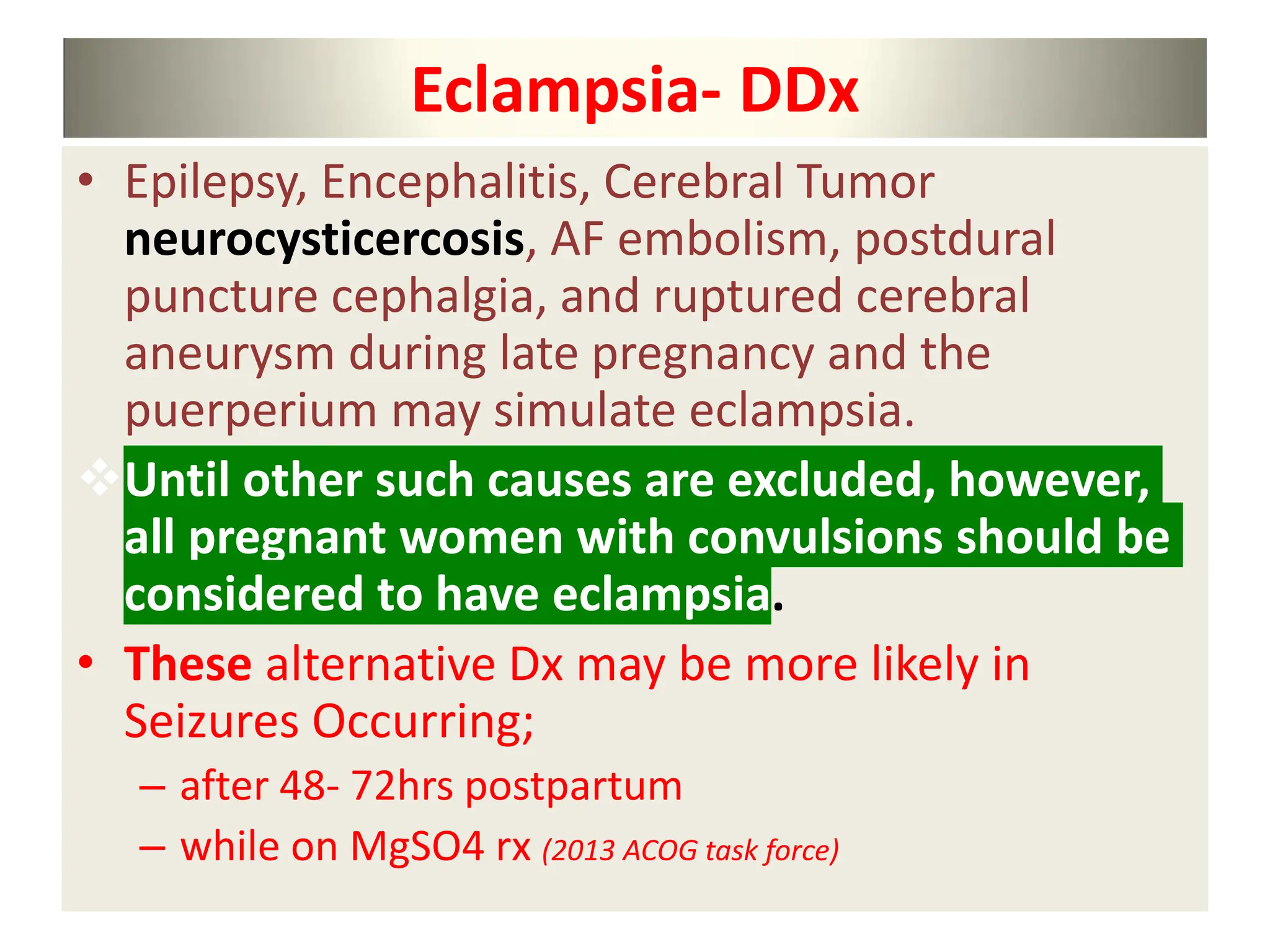 Eclampsia- DDx
• Epilepsy, Encephalitis, Cerebral Tumor
neurocysticercosis, AF embolism, postdural
puncture cephalgia, and ruptured cerebral
aneurysm during late pregnancy and the
puerperium may simulate eclampsia.
Until other such causes are excluded, however,
all pregnant women with convulsions should be
considered to have eclampsia.
• These alternative Dx may be more likely in
Seizures Occurring;
– after 48- 72hrs postpartum
– while on MgSO4 rx (2013 ACOG task force)
 