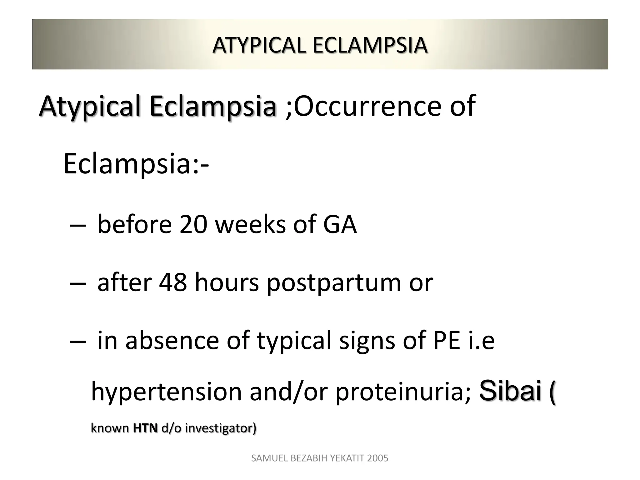 ATYPICAL ECLAMPSIA
Atypical Eclampsia ;Occurrence of
Eclampsia:-
– before 20 weeks of GA
– after 48 hours postpartum or
– in absence of typical signs of PE i.e
hypertension and/or proteinuria; Sibai (
known HTN d/o investigator)
SAMUEL BEZABIH YEKATIT 2005
 