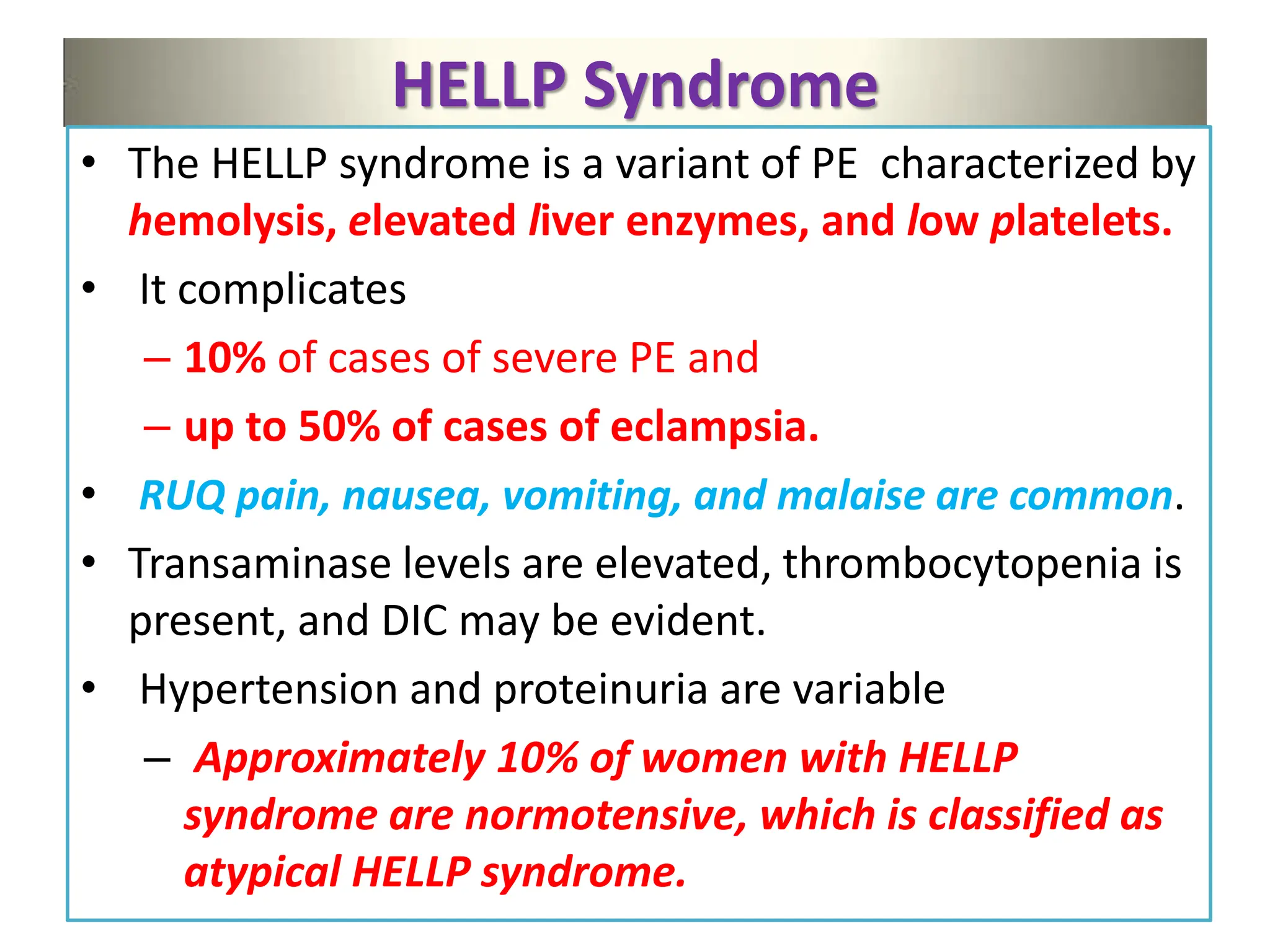 HELLP Syndrome
• The HELLP syndrome is a variant of PE characterized by
hemolysis, elevated liver enzymes, and low platelets.
• It complicates
– 10% of cases of severe PE and
– up to 50% of cases of eclampsia.
• RUQ pain, nausea, vomiting, and malaise are common.
• Transaminase levels are elevated, thrombocytopenia is
present, and DIC may be evident.
• Hypertension and proteinuria are variable
– Approximately 10% of women with HELLP
syndrome are normotensive, which is classified as
atypical HELLP syndrome.
 