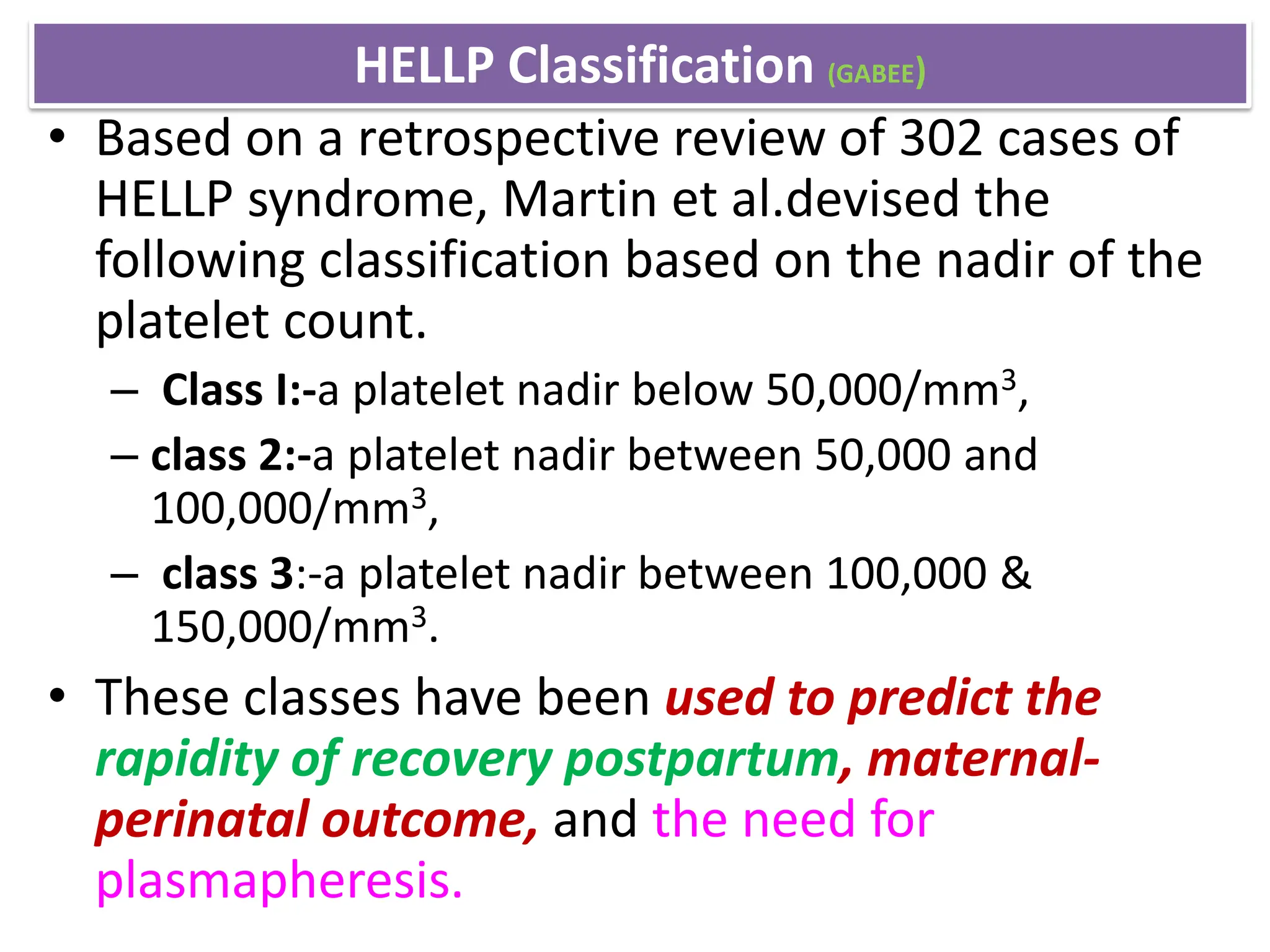 HELLP Classification (GABEE)
• Based on a retrospective review of 302 cases of
HELLP syndrome, Martin et al.devised the
following classification based on the nadir of the
platelet count.
– Class I:-a platelet nadir below 50,000/mm3,
– class 2:-a platelet nadir between 50,000 and
100,000/mm3,
– class 3:-a platelet nadir between 100,000 &
150,000/mm3.
• These classes have been used to predict the
rapidity of recovery postpartum, maternal-
perinatal outcome, and the need for
plasmapheresis.
 