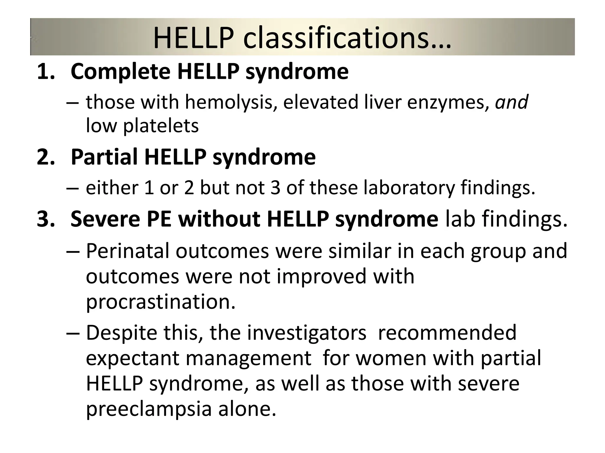HELLP classifications…
1. Complete HELLP syndrome
– those with hemolysis, elevated liver enzymes, and
low platelets
2. Partial HELLP syndrome
– either 1 or 2 but not 3 of these laboratory findings.
3. Severe PE without HELLP syndrome lab findings.
– Perinatal outcomes were similar in each group and
outcomes were not improved with
procrastination.
– Despite this, the investigators recommended
expectant management for women with partial
HELLP syndrome, as well as those with severe
preeclampsia alone.
 