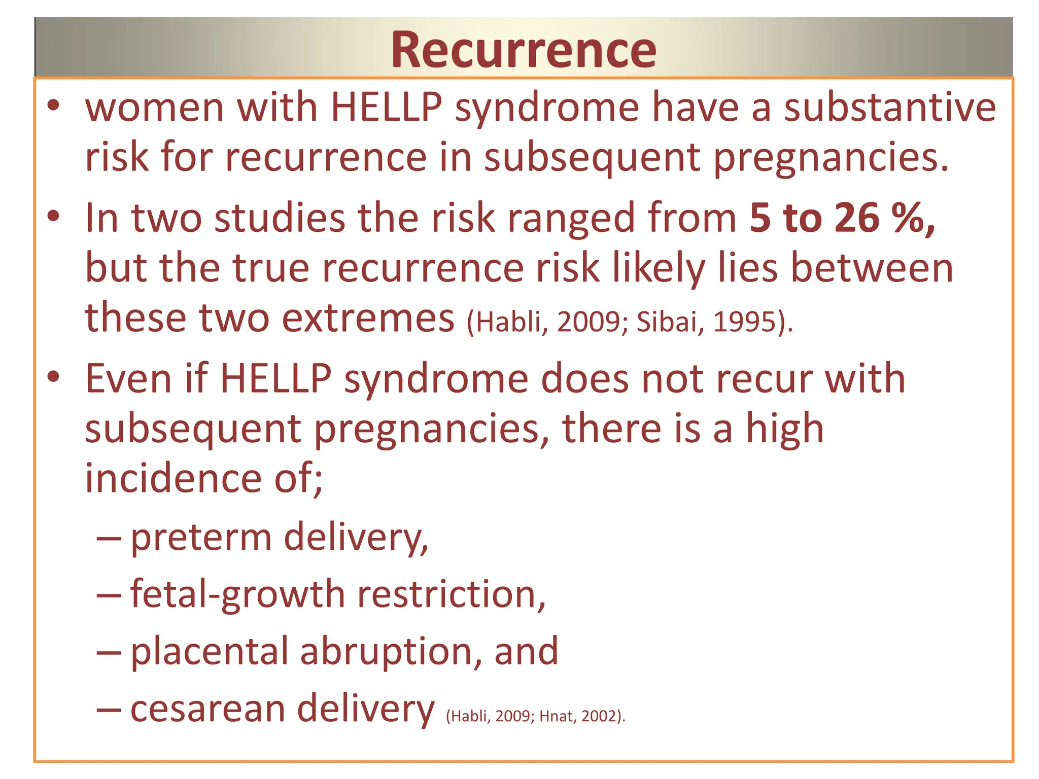 Recurrence
• women with HELLP syndrome have a substantive
risk for recurrence in subsequent pregnancies.
• In two studies the risk ranged from 5 to 26 %,
but the true recurrence risk likely lies between
these two extremes (Habli, 2009; Sibai, 1995).
• Even if HELLP syndrome does not recur with
subsequent pregnancies, there is a high
incidence of;
– preterm delivery,
– fetal-growth restriction,
– placental abruption, and
– cesarean delivery (Habli, 2009; Hnat, 2002).
 