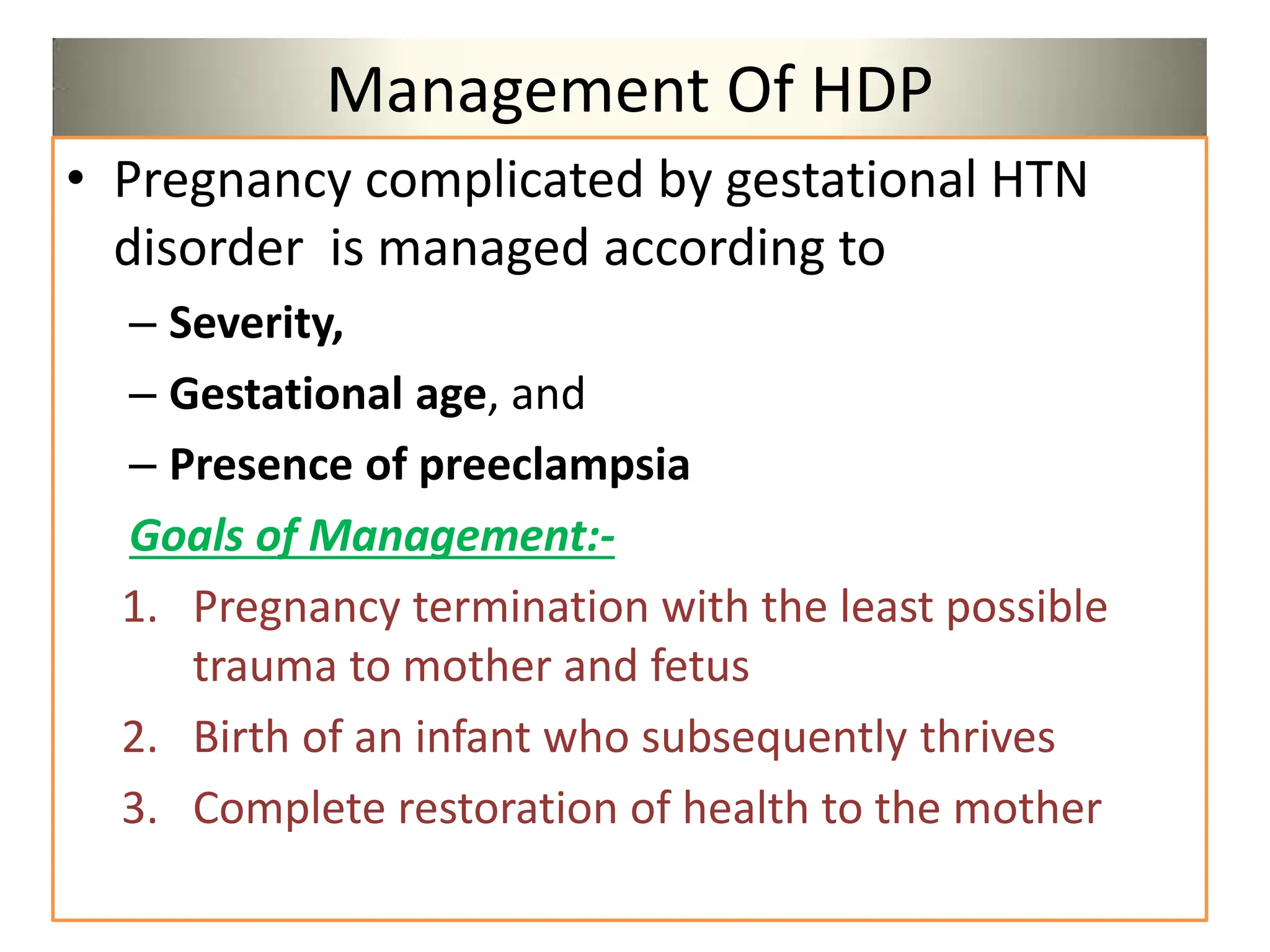 Management Of HDP
• Pregnancy complicated by gestational HTN
disorder is managed according to
– Severity,
– Gestational age, and
– Presence of preeclampsia
Goals of Management:-
1. Pregnancy termination with the least possible
trauma to mother and fetus
2. Birth of an infant who subsequently thrives
3. Complete restoration of health to the mother
 