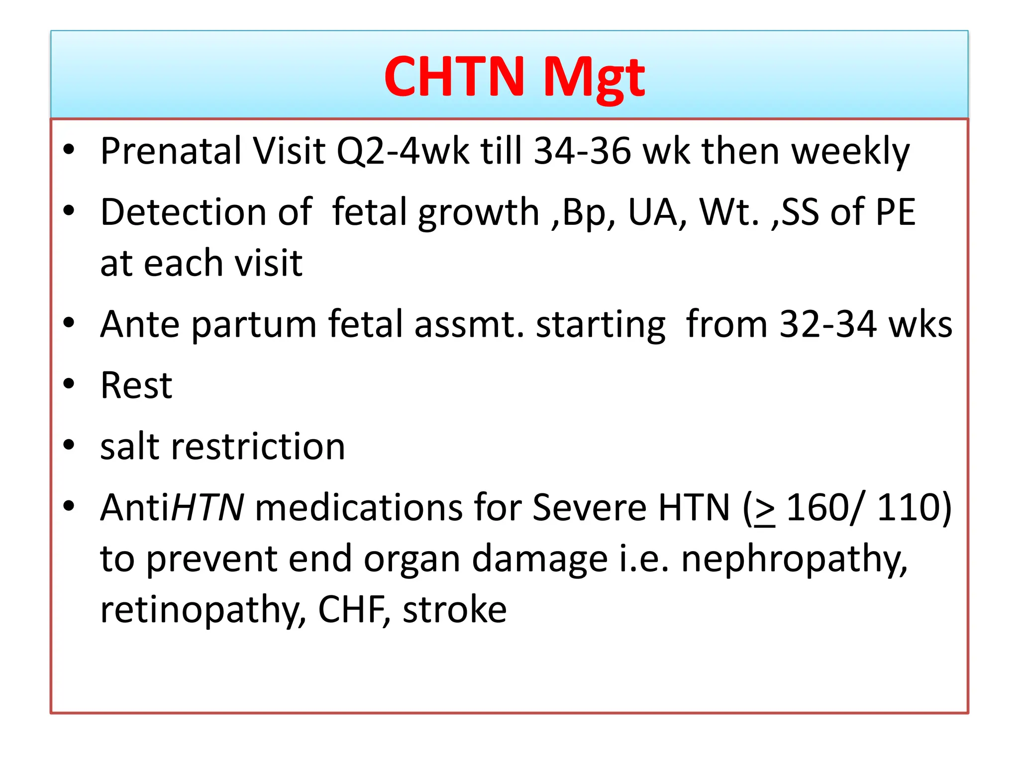 CHTN Mgt
• Prenatal Visit Q2-4wk till 34-36 wk then weekly
• Detection of fetal growth ,Bp, UA, Wt. ,SS of PE
at each visit
• Ante partum fetal assmt. starting from 32-34 wks
• Rest
• salt restriction
• AntiHTN medications for Severe HTN (> 160/ 110)
to prevent end organ damage i.e. nephropathy,
retinopathy, CHF, stroke
 