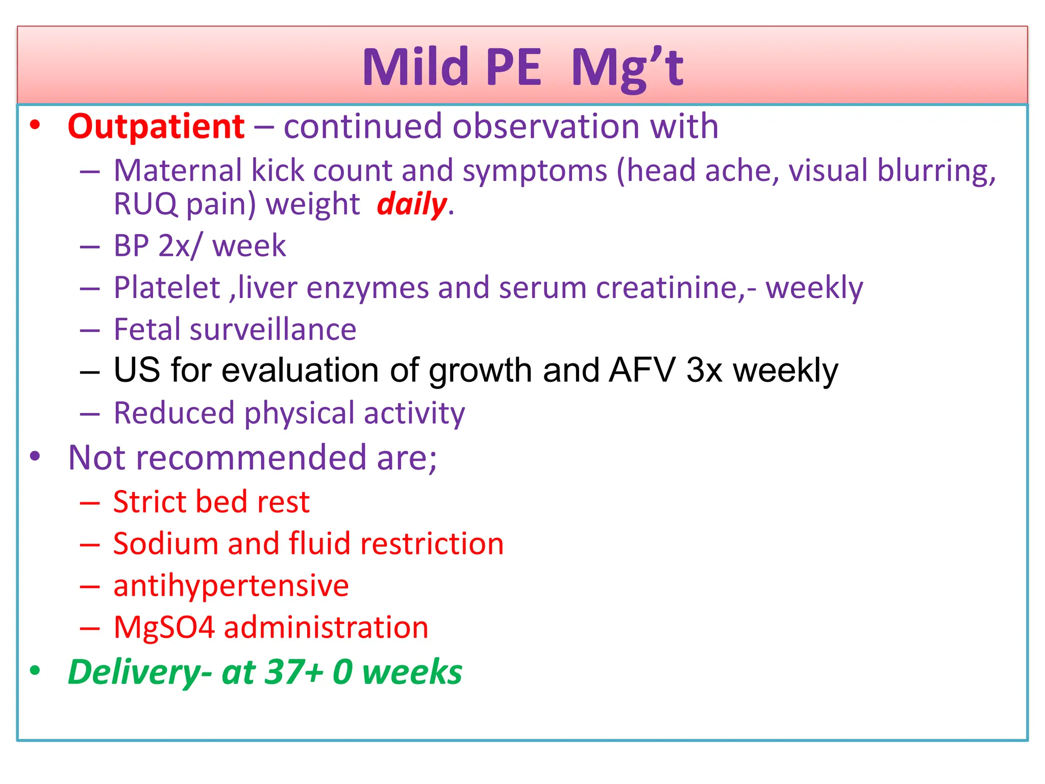 Mild PE Mg’t
• Outpatient – continued observation with
– Maternal kick count and symptoms (head ache, visual blurring,
RUQ pain) weight daily.
– BP 2x/ week
– Platelet ,liver enzymes and serum creatinine,- weekly
– Fetal surveillance
– US for evaluation of growth and AFV 3x weekly
– Reduced physical activity
• Not recommended are;
– Strict bed rest
– Sodium and fluid restriction
– antihypertensive
– MgSO4 administration
• Delivery- at 37+ 0 weeks
 