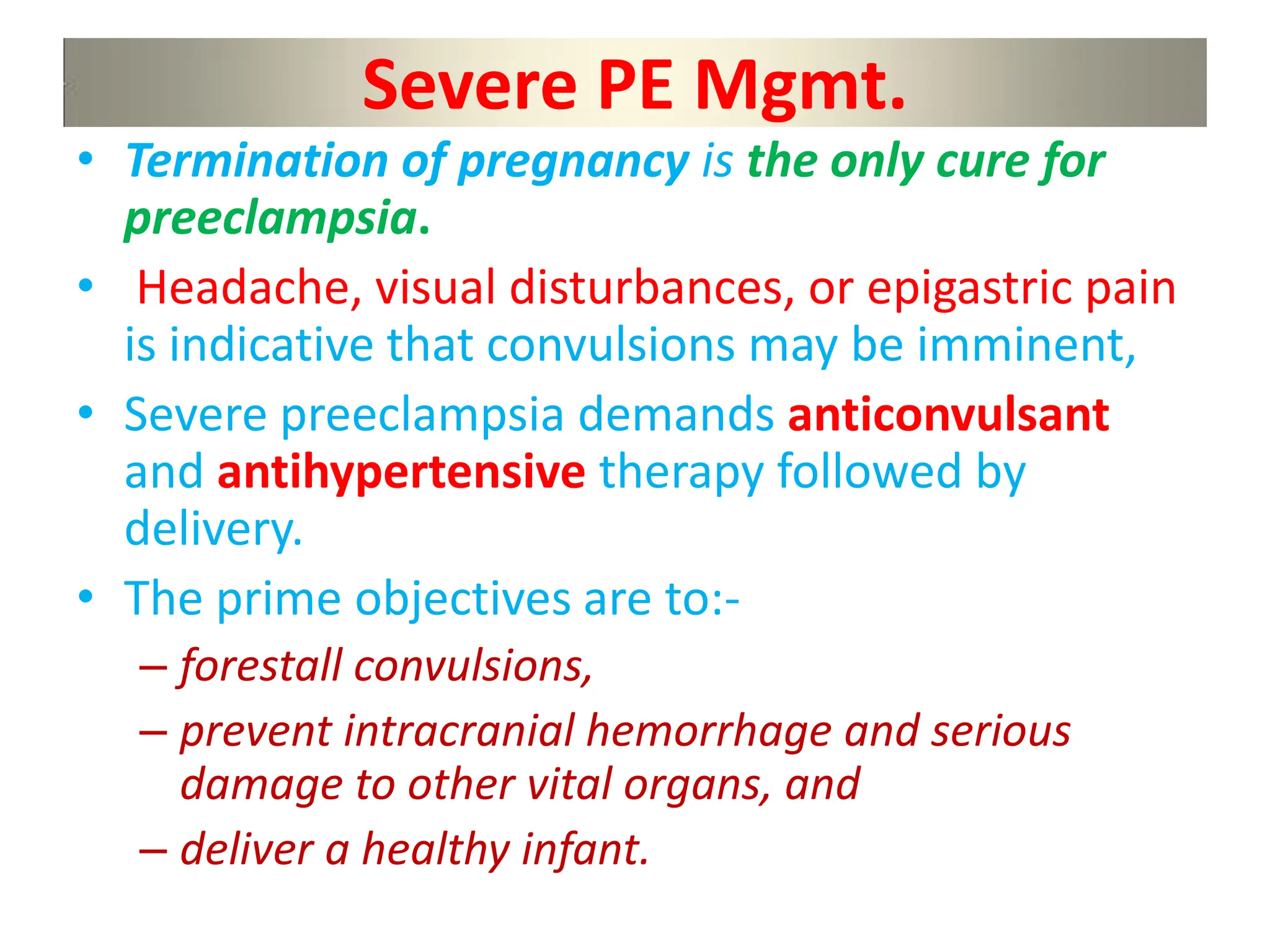 Severe PE Mgmt.
• Termination of pregnancy is the only cure for
preeclampsia.
• Headache, visual disturbances, or epigastric pain
is indicative that convulsions may be imminent,
• Severe preeclampsia demands anticonvulsant
and antihypertensive therapy followed by
delivery.
• The prime objectives are to:-
– forestall convulsions,
– prevent intracranial hemorrhage and serious
damage to other vital organs, and
– deliver a healthy infant.
 