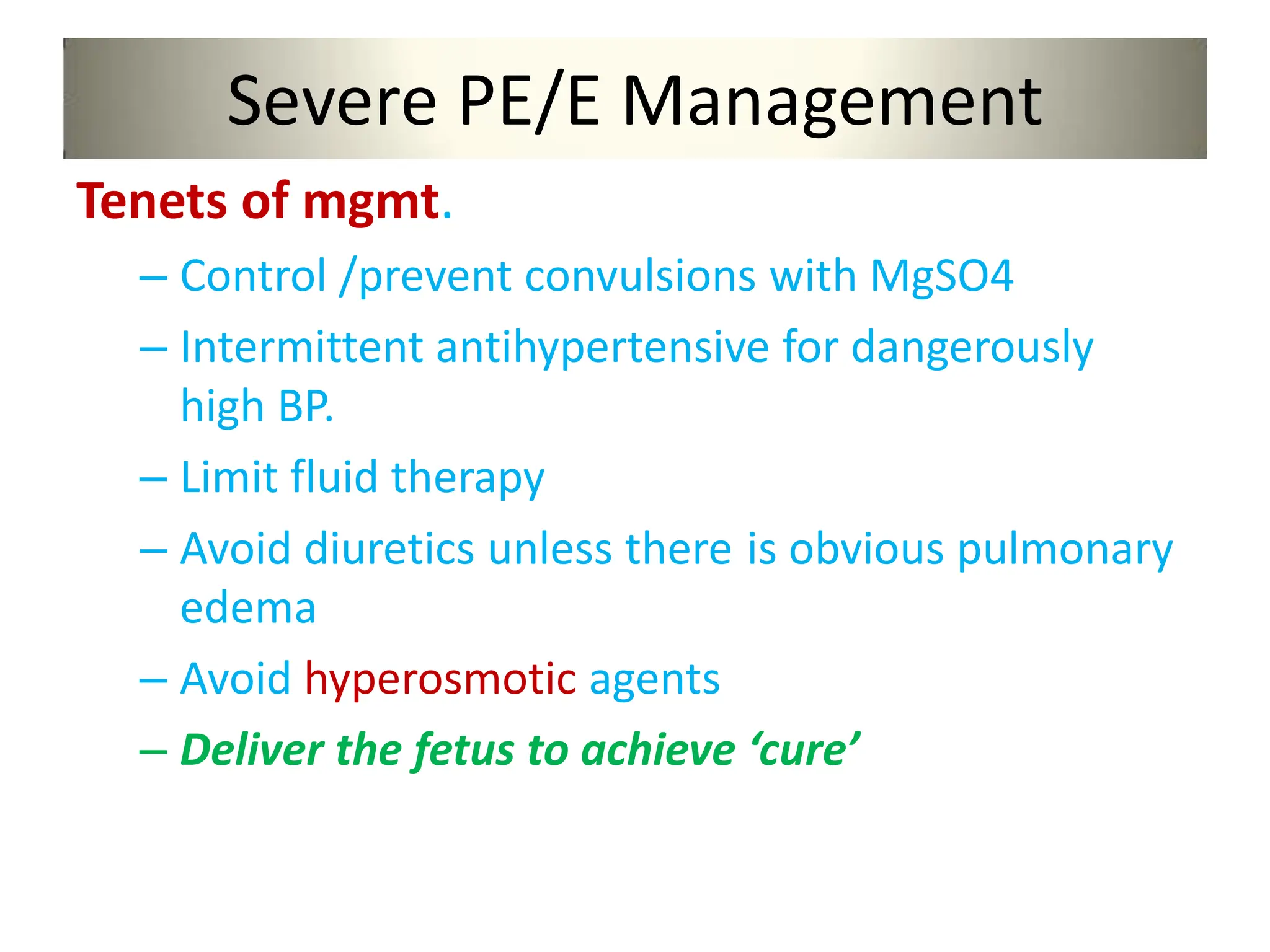 Severe PE/E Management
Tenets of mgmt.
– Control /prevent convulsions with MgSO4
– Intermittent antihypertensive for dangerously
high BP.
– Limit fluid therapy
– Avoid diuretics unless there is obvious pulmonary
edema
– Avoid hyperosmotic agents
– Deliver the fetus to achieve ‘cure’
 
