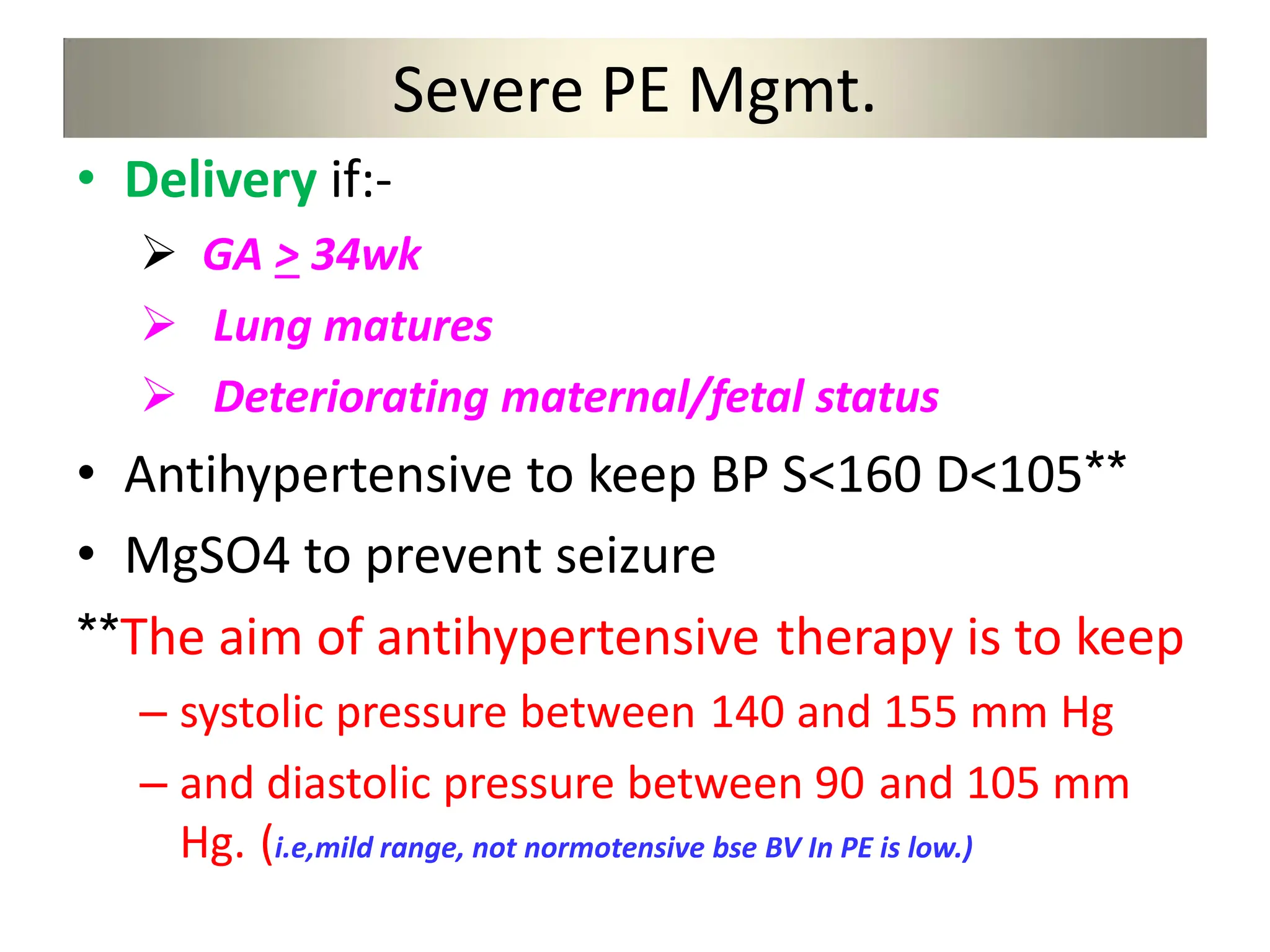 Severe PE Mgmt.
• Delivery if:-
 GA > 34wk
 Lung matures
 Deteriorating maternal/fetal status
• Antihypertensive to keep BP S<160 D<105**
• MgSO4 to prevent seizure
**The aim of antihypertensive therapy is to keep
– systolic pressure between 140 and 155 mm Hg
– and diastolic pressure between 90 and 105 mm
Hg. (i.e,mild range, not normotensive bse BV In PE is low.)
 