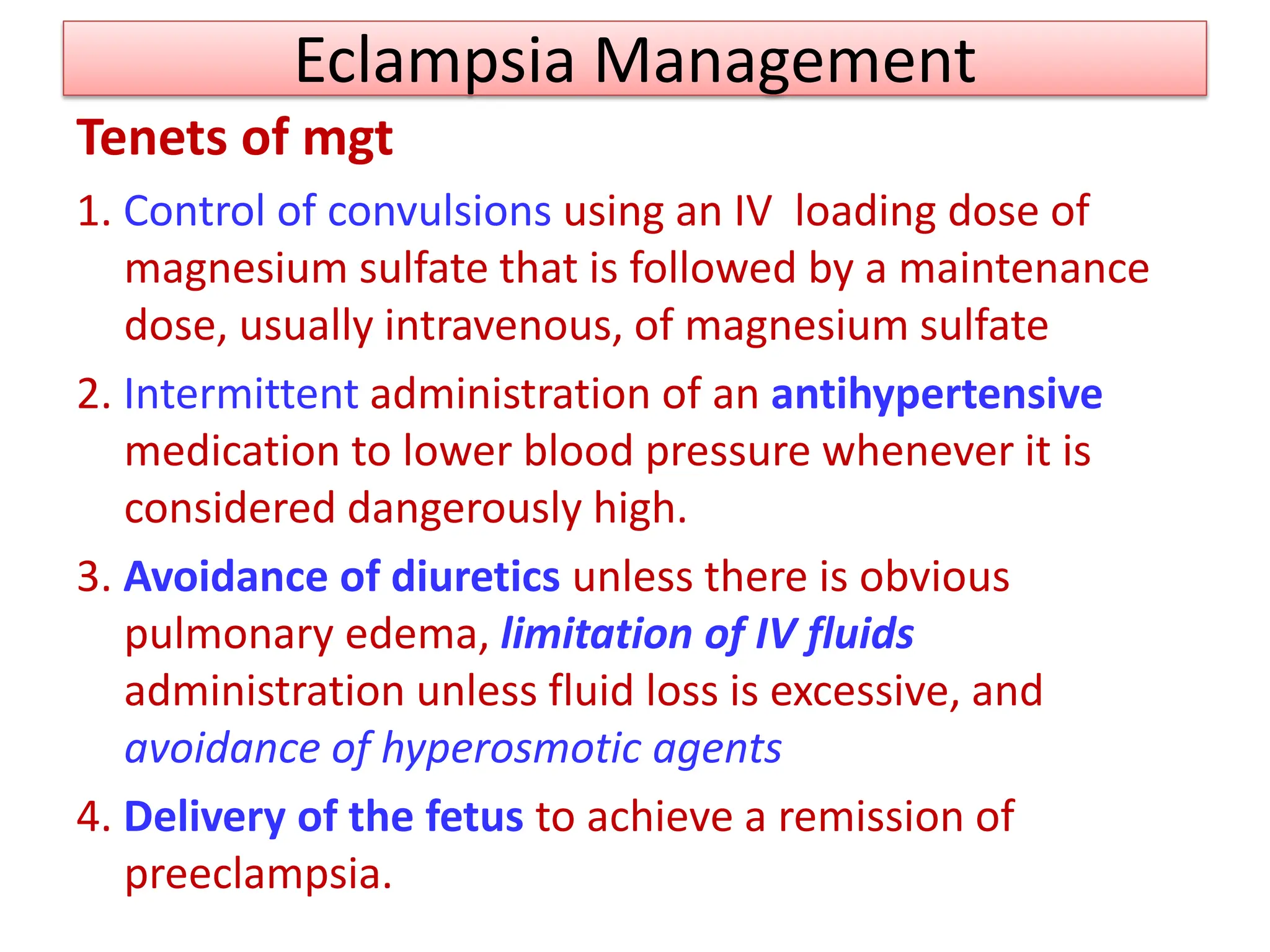 Eclampsia Management
Tenets of mgt
1. Control of convulsions using an IV loading dose of
magnesium sulfate that is followed by a maintenance
dose, usually intravenous, of magnesium sulfate
2. Intermittent administration of an antihypertensive
medication to lower blood pressure whenever it is
considered dangerously high.
3. Avoidance of diuretics unless there is obvious
pulmonary edema, limitation of IV fluids
administration unless fluid loss is excessive, and
avoidance of hyperosmotic agents
4. Delivery of the fetus to achieve a remission of
preeclampsia.
 