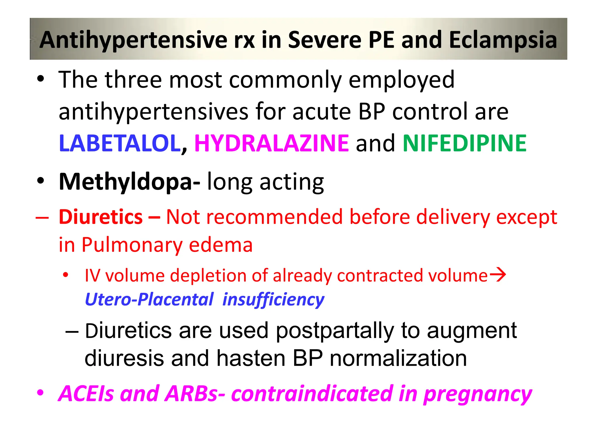 Antihypertensive rx in Severe PE and Eclampsia
• The three most commonly employed
antihypertensives for acute BP control are
LABETALOL, HYDRALAZINE and NIFEDIPINE
• Methyldopa- long acting
– Diuretics – Not recommended before delivery except
in Pulmonary edema
• IV volume depletion of already contracted volume
Utero-Placental insufficiency
– Diuretics are used postpartally to augment
diuresis and hasten BP normalization
• ACEIs and ARBs- contraindicated in pregnancy
 