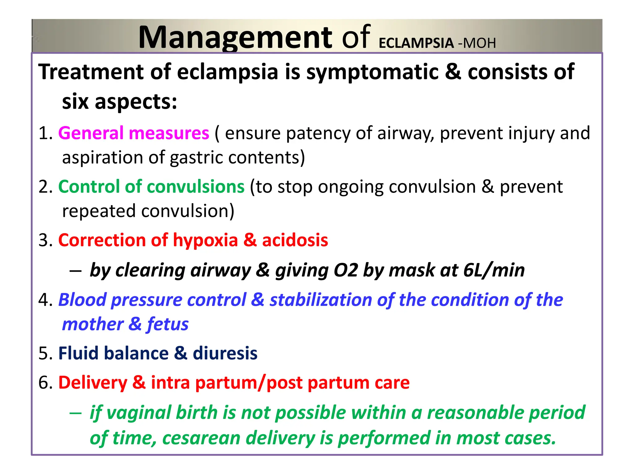 Management of ECLAMPSIA -MOH
Treatment of eclampsia is symptomatic & consists of
six aspects:
1. General measures ( ensure patency of airway, prevent injury and
aspiration of gastric contents)
2. Control of convulsions (to stop ongoing convulsion & prevent
repeated convulsion)
3. Correction of hypoxia & acidosis
– by clearing airway & giving O2 by mask at 6L/min
4. Blood pressure control & stabilization of the condition of the
mother & fetus
5. Fluid balance & diuresis
6. Delivery & intra partum/post partum care
– if vaginal birth is not possible within a reasonable period
of time, cesarean delivery is performed in most cases.
 