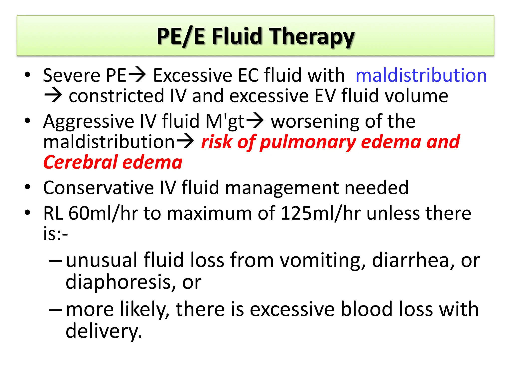 PE/E Fluid Therapy
• Severe PE Excessive EC fluid with maldistribution
 constricted IV and excessive EV fluid volume
• Aggressive IV fluid M'gt worsening of the
maldistribution risk of pulmonary edema and
Cerebral edema
• Conservative IV fluid management needed
• RL 60ml/hr to maximum of 125ml/hr unless there
is:-
–unusual fluid loss from vomiting, diarrhea, or
diaphoresis, or
–more likely, there is excessive blood loss with
delivery.
 