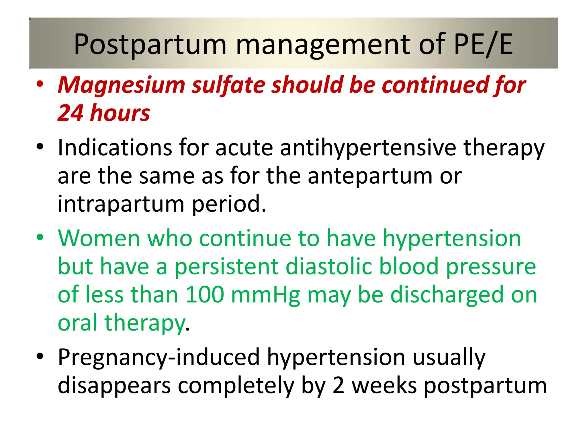 Postpartum management of PE/E
• Magnesium sulfate should be continued for
24 hours
• Indications for acute antihypertensive therapy
are the same as for the antepartum or
intrapartum period.
• Women who continue to have hypertension
but have a persistent diastolic blood pressure
of less than 100 mmHg may be discharged on
oral therapy.
• Pregnancy-induced hypertension usually
disappears completely by 2 weeks postpartum
 