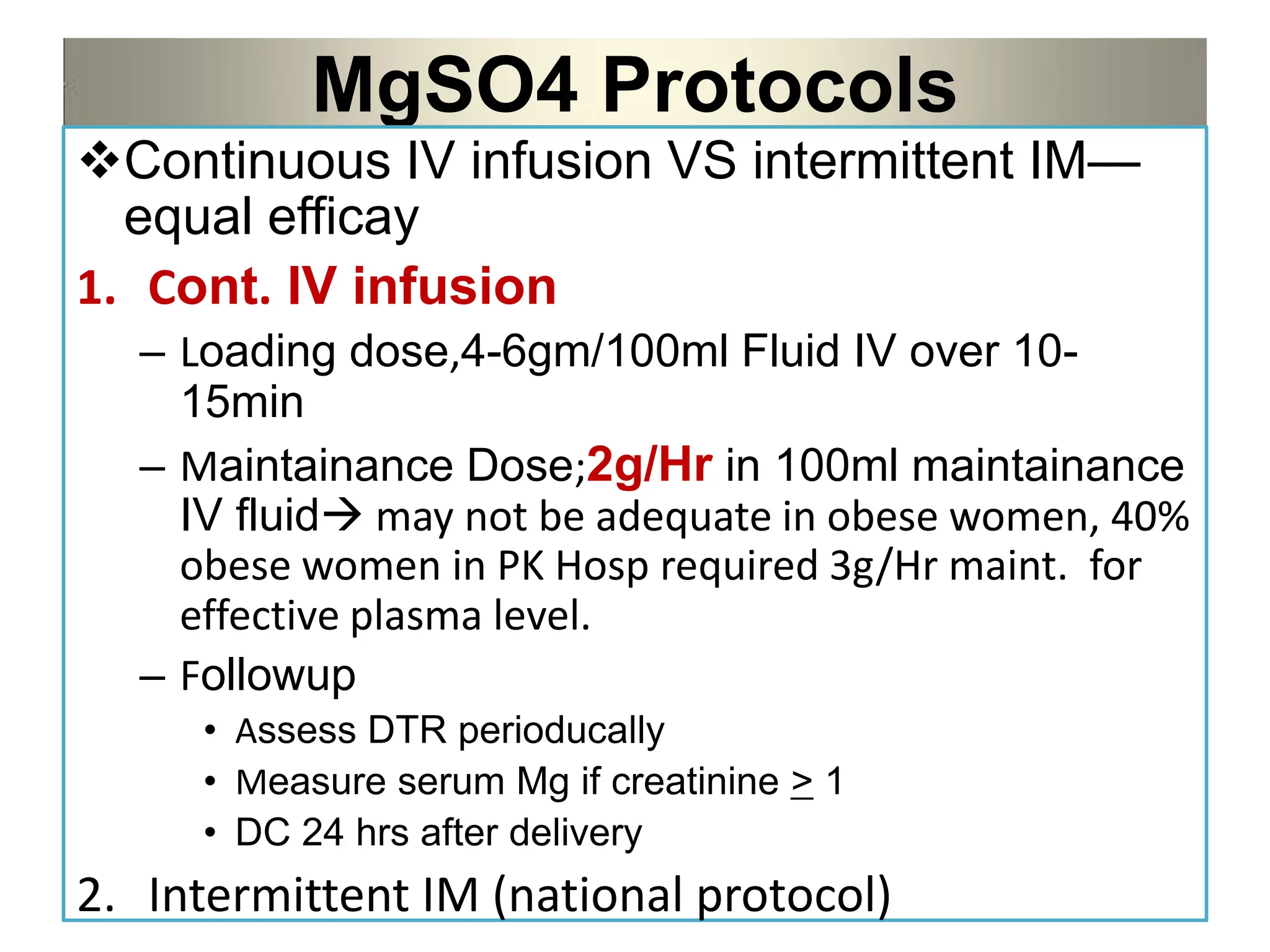 MgSO4 Protocols
Continuous IV infusion VS intermittent IM—
equal efficay
1. Cont. IV infusion
– Loading dose,4-6gm/100ml Fluid IV over 10-
15min
– Maintainance Dose;2g/Hr in 100ml maintainance
IV fluid may not be adequate in obese women, 40%
obese women in PK Hosp required 3g/Hr maint. for
effective plasma level.
– Followup
• Assess DTR perioducally
• Measure serum Mg if creatinine > 1
• DC 24 hrs after delivery
2. Intermittent IM (national protocol)
 