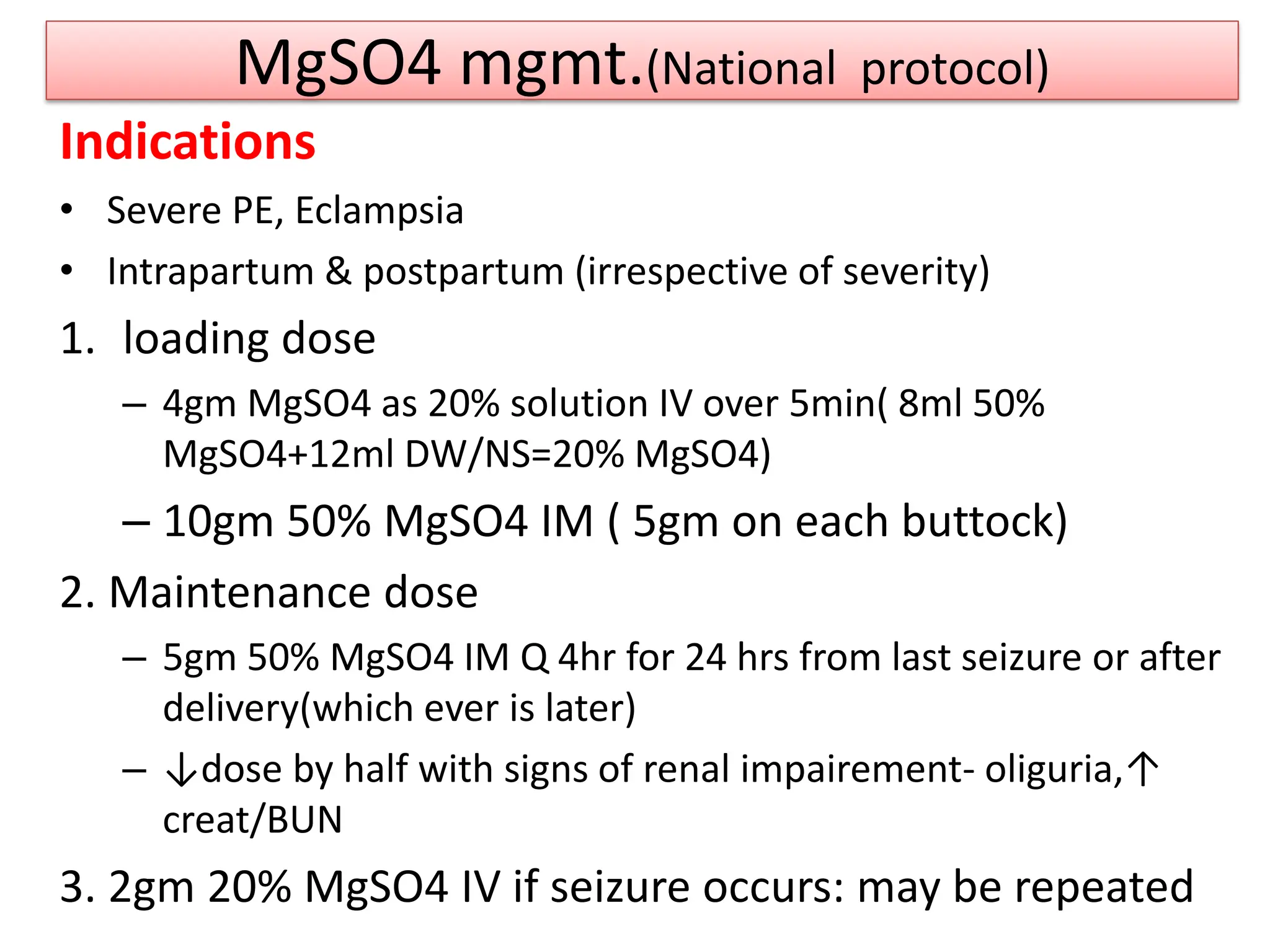 MgSO4 mgmt.(National protocol)
Indications
• Severe PE, Eclampsia
• Intrapartum & postpartum (irrespective of severity)
1. loading dose
– 4gm MgSO4 as 20% solution IV over 5min( 8ml 50%
MgSO4+12ml DW/NS=20% MgSO4)
– 10gm 50% MgSO4 IM ( 5gm on each buttock)
2. Maintenance dose
– 5gm 50% MgSO4 IM Q 4hr for 24 hrs from last seizure or after
delivery(which ever is later)
– ↓dose by half with signs of renal impairement- oliguria,↑
creat/BUN
3. 2gm 20% MgSO4 IV if seizure occurs: may be repeated
 