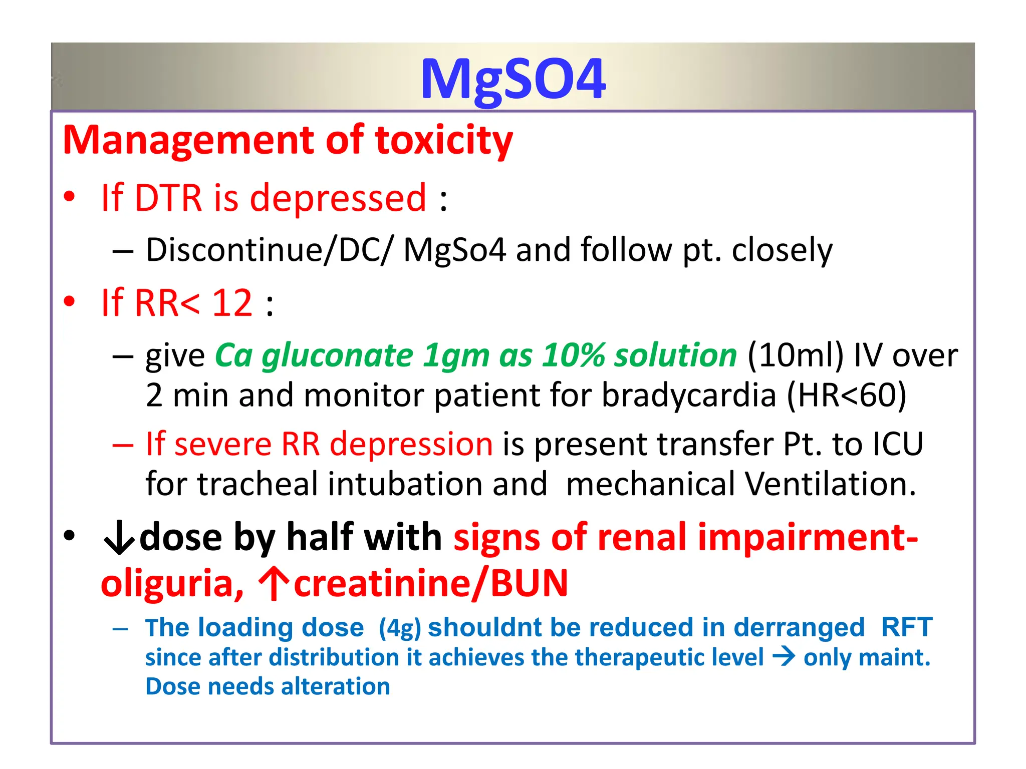 MgSO4
Management of toxicity
• If DTR is depressed :
– Discontinue/DC/ MgSo4 and follow pt. closely
• If RR< 12 :
– give Ca gluconate 1gm as 10% solution (10ml) IV over
2 min and monitor patient for bradycardia (HR<60)
– If severe RR depression is present transfer Pt. to ICU
for tracheal intubation and mechanical Ventilation.
• ↓dose by half with signs of renal impairment-
oliguria, ↑creatinine/BUN
– The loading dose (4g) shouldnt be reduced in derranged RFT
since after distribution it achieves the therapeutic level  only maint.
Dose needs alteration
 