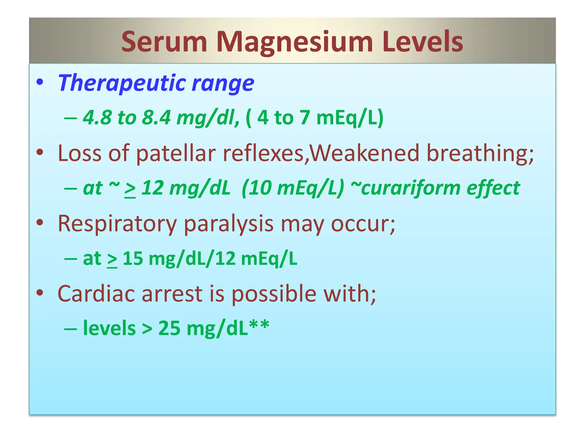 Serum Magnesium Levels
• Therapeutic range
– 4.8 to 8.4 mg/dl, ( 4 to 7 mEq/L)
• Loss of patellar reflexes,Weakened breathing;
– at ~ > 12 mg/dL (10 mEq/L) ~curariform effect
• Respiratory paralysis may occur;
– at > 15 mg/dL/12 mEq/L
• Cardiac arrest is possible with;
– levels > 25 mg/dL**
 