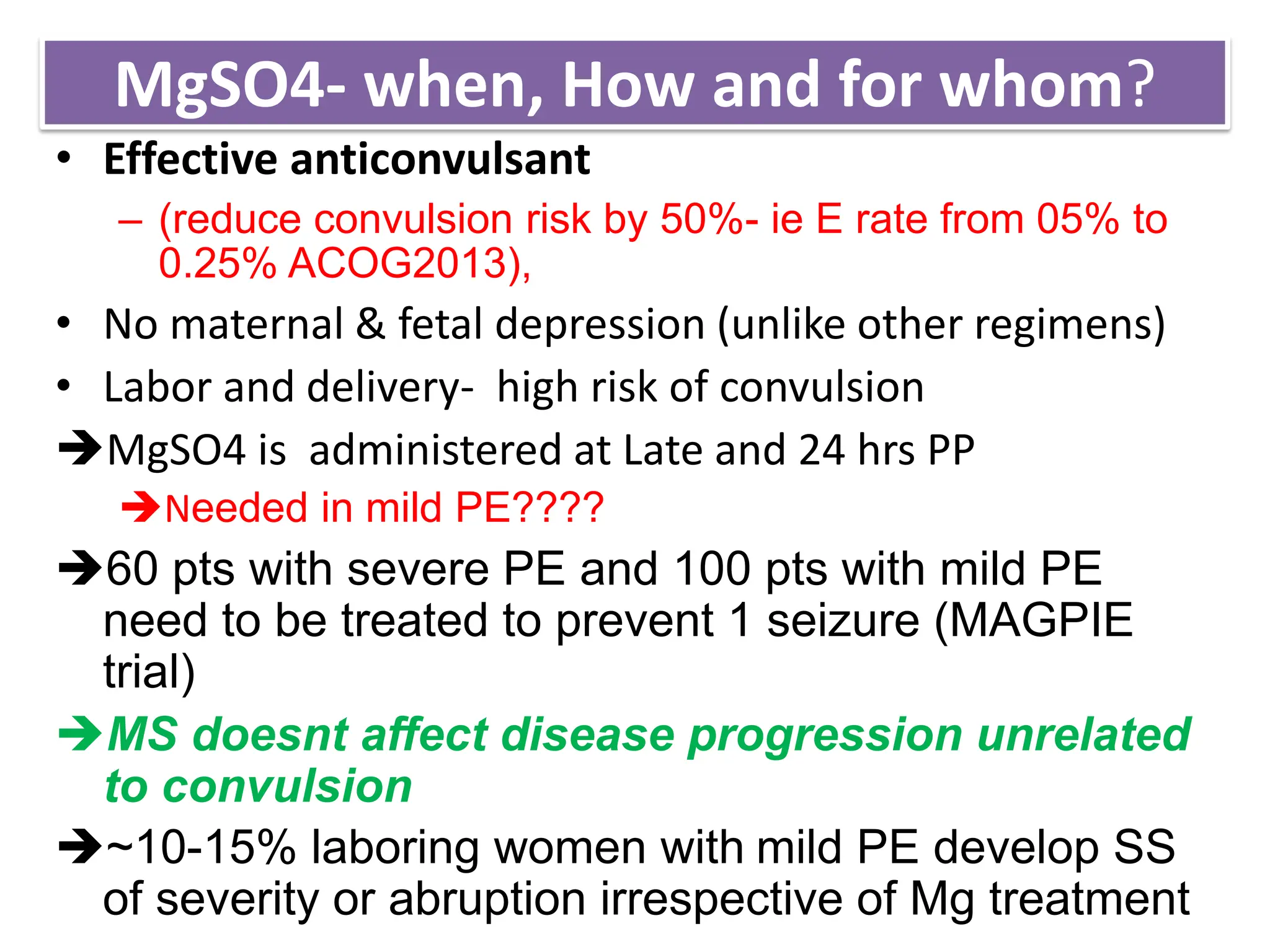 MgSO4- when, How and for whom?
• Effective anticonvulsant
– (reduce convulsion risk by 50%- ie E rate from 05% to
0.25% ACOG2013),
• No maternal & fetal depression (unlike other regimens)
• Labor and delivery- high risk of convulsion
MgSO4 is administered at Late and 24 hrs PP
Needed in mild PE????
60 pts with severe PE and 100 pts with mild PE
need to be treated to prevent 1 seizure (MAGPIE
trial)
MS doesnt affect disease progression unrelated
to convulsion
~10-15% laboring women with mild PE develop SS
of severity or abruption irrespective of Mg treatment
 