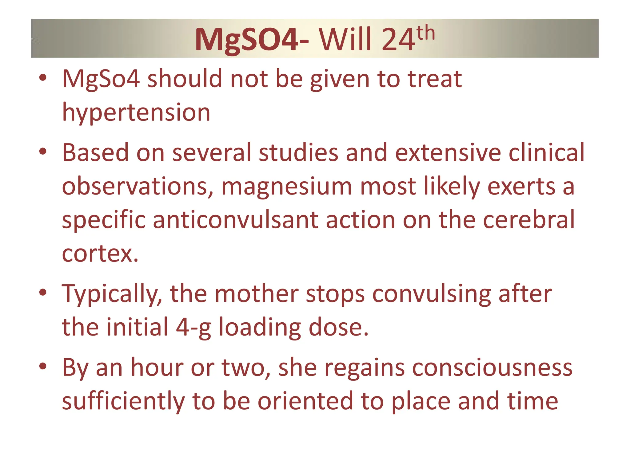 MgSO4- Will 24th
• MgSo4 should not be given to treat
hypertension
• Based on several studies and extensive clinical
observations, magnesium most likely exerts a
specific anticonvulsant action on the cerebral
cortex.
• Typically, the mother stops convulsing after
the initial 4-g loading dose.
• By an hour or two, she regains consciousness
sufficiently to be oriented to place and time
 