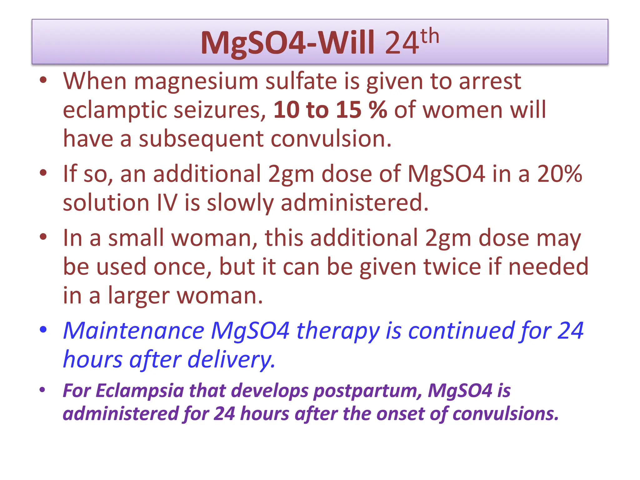 MgSO4-Will 24th
• When magnesium sulfate is given to arrest
eclamptic seizures, 10 to 15 % of women will
have a subsequent convulsion.
• If so, an additional 2gm dose of MgSO4 in a 20%
solution IV is slowly administered.
• In a small woman, this additional 2gm dose may
be used once, but it can be given twice if needed
in a larger woman.
• Maintenance MgSO4 therapy is continued for 24
hours after delivery.
• For Eclampsia that develops postpartum, MgSO4 is
administered for 24 hours after the onset of convulsions.
 