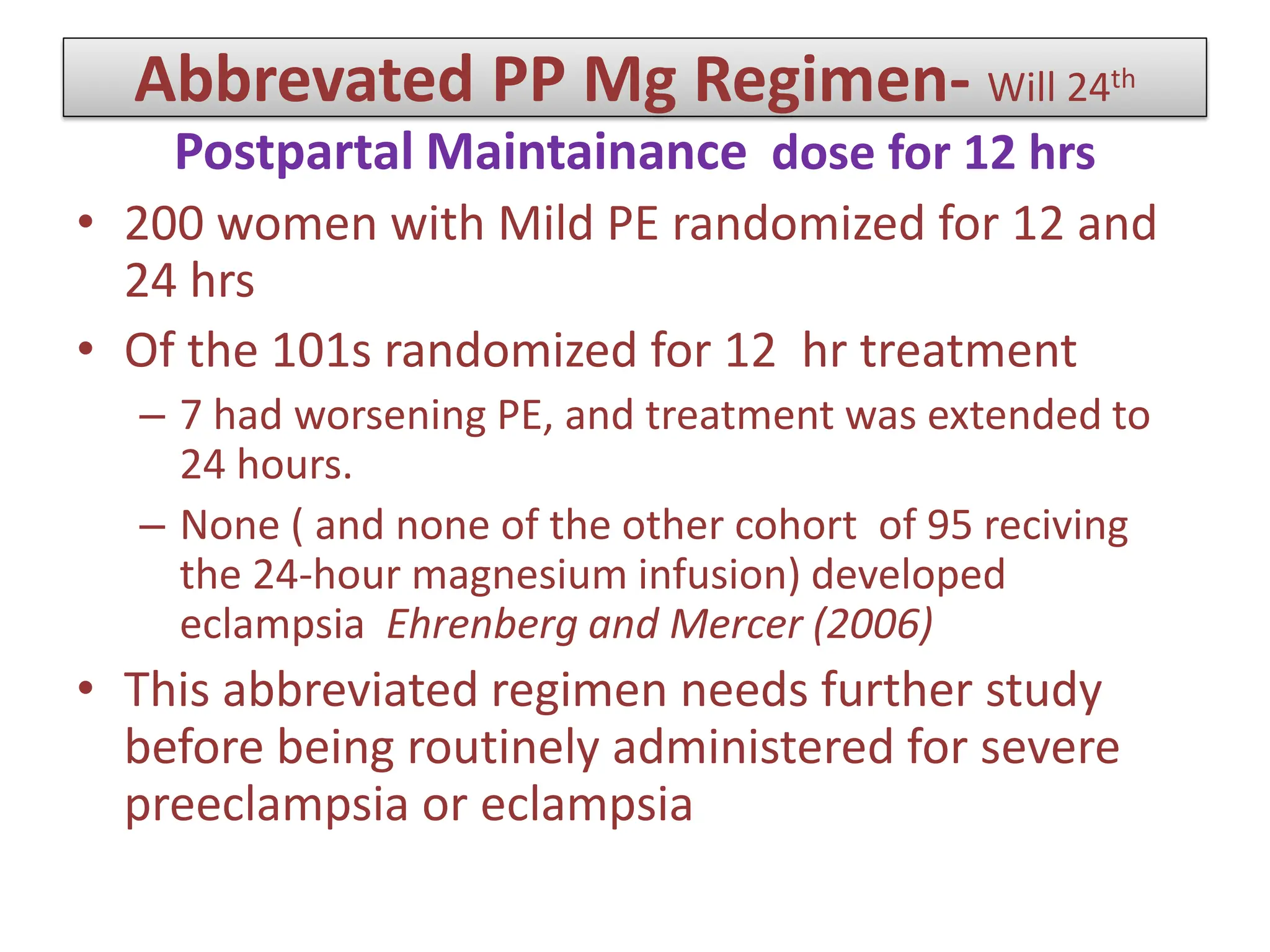 Abbrevated PP Mg Regimen- Will 24th
Postpartal Maintainance dose for 12 hrs
• 200 women with Mild PE randomized for 12 and
24 hrs
• Of the 101s randomized for 12 hr treatment
– 7 had worsening PE, and treatment was extended to
24 hours.
– None ( and none of the other cohort of 95 reciving
the 24-hour magnesium infusion) developed
eclampsia Ehrenberg and Mercer (2006)
• This abbreviated regimen needs further study
before being routinely administered for severe
preeclampsia or eclampsia
 