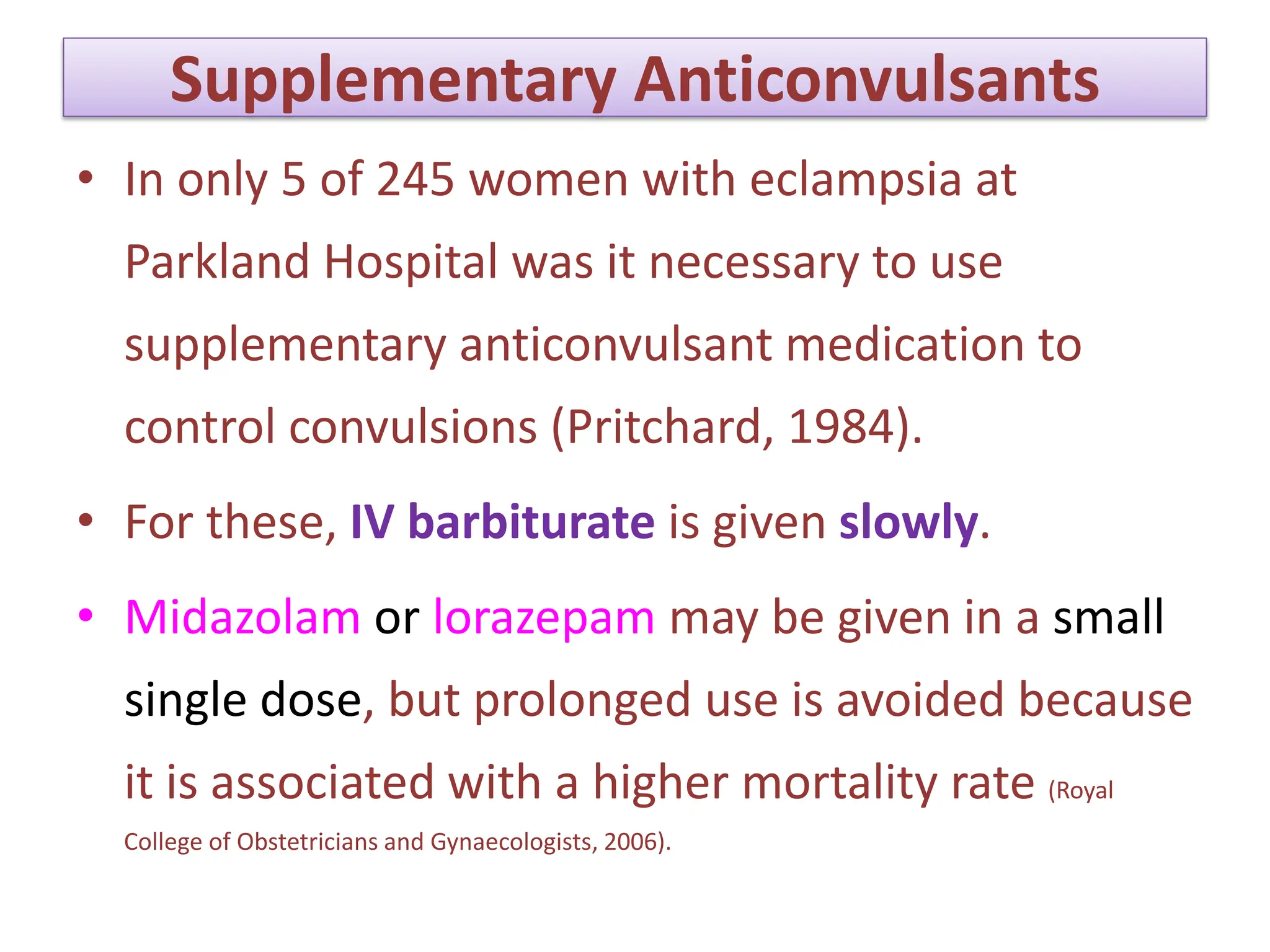 Supplementary Anticonvulsants
• In only 5 of 245 women with eclampsia at
Parkland Hospital was it necessary to use
supplementary anticonvulsant medication to
control convulsions (Pritchard, 1984).
• For these, IV barbiturate is given slowly.
• Midazolam or lorazepam may be given in a small
single dose, but prolonged use is avoided because
it is associated with a higher mortality rate (Royal
College of Obstetricians and Gynaecologists, 2006).
 