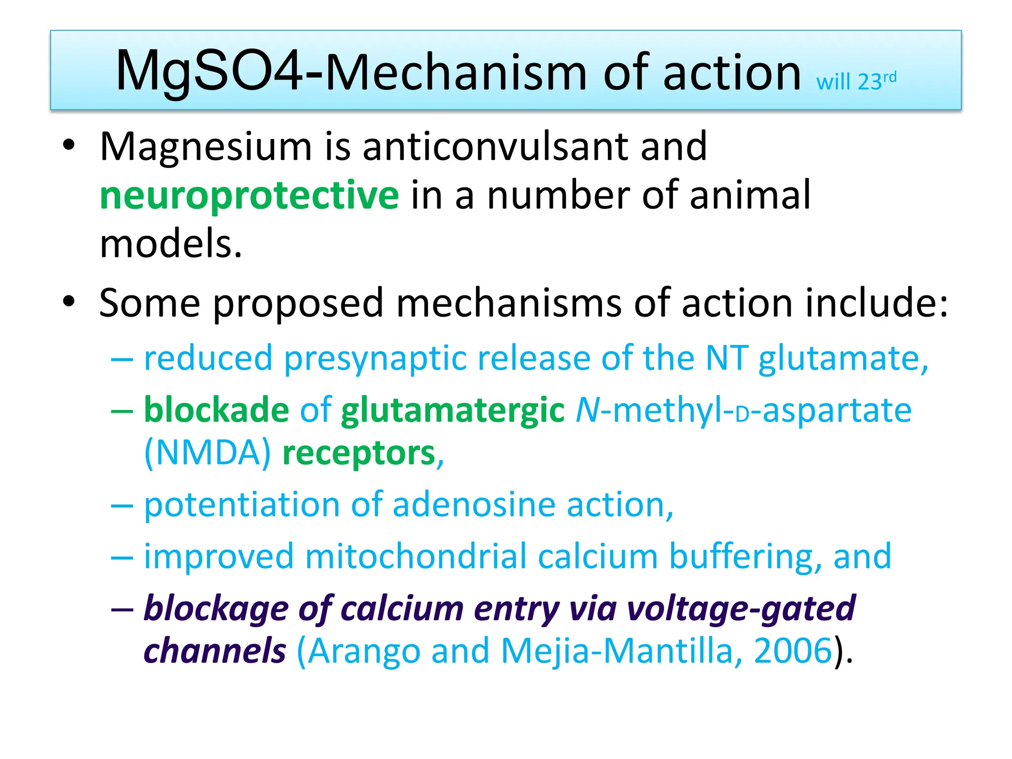 MgSO4-Mechanism of action will 23rd
• Magnesium is anticonvulsant and
neuroprotective in a number of animal
models.
• Some proposed mechanisms of action include:
– reduced presynaptic release of the NT glutamate,
– blockade of glutamatergic N-methyl-D-aspartate
(NMDA) receptors,
– potentiation of adenosine action,
– improved mitochondrial calcium buffering, and
– blockage of calcium entry via voltage-gated
channels (Arango and Mejia-Mantilla, 2006).
 