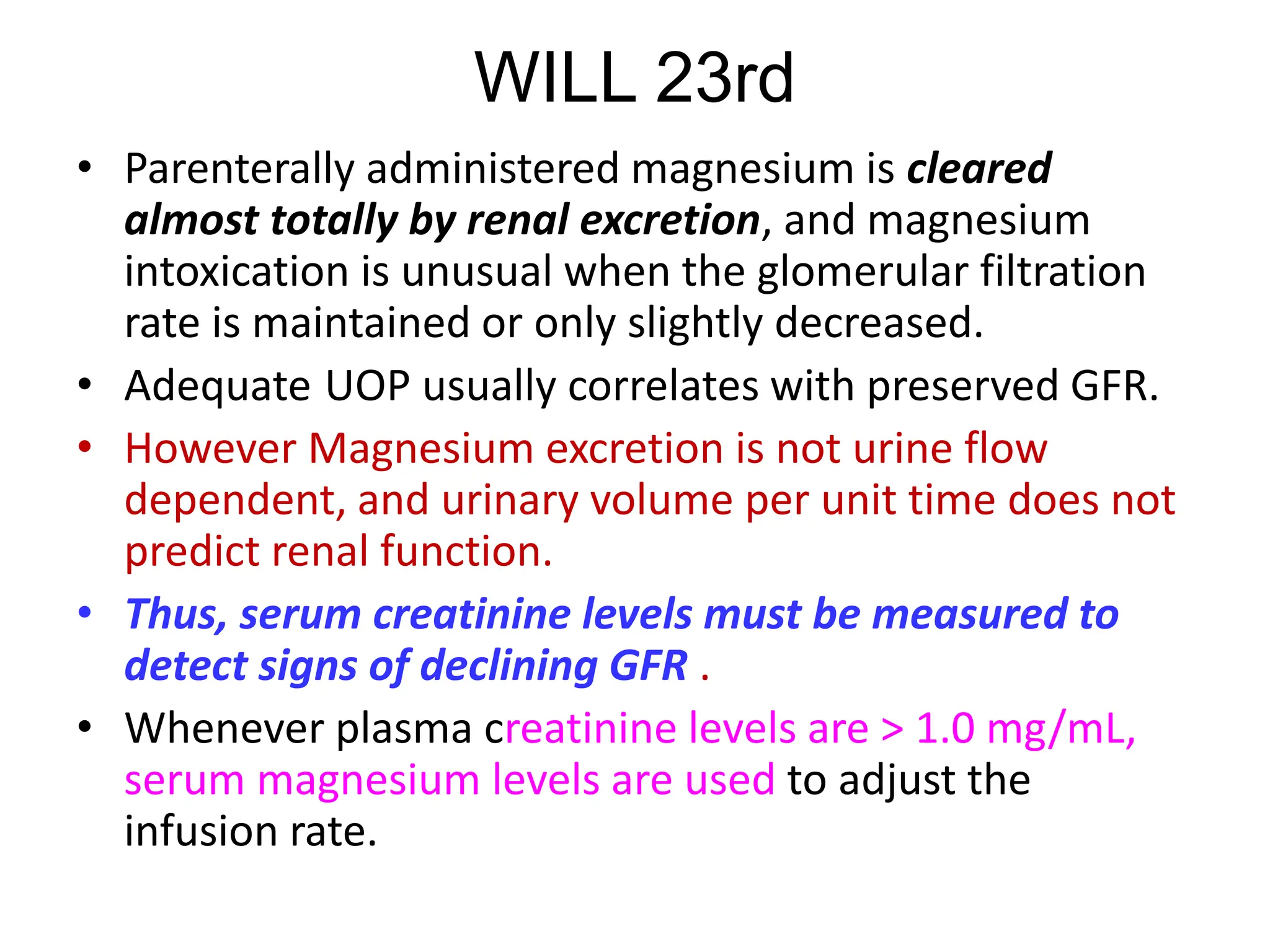 WILL 23rd
• Parenterally administered magnesium is cleared
almost totally by renal excretion, and magnesium
intoxication is unusual when the glomerular filtration
rate is maintained or only slightly decreased.
• Adequate UOP usually correlates with preserved GFR.
• However Magnesium excretion is not urine flow
dependent, and urinary volume per unit time does not
predict renal function.
• Thus, serum creatinine levels must be measured to
detect signs of declining GFR .
• Whenever plasma creatinine levels are > 1.0 mg/mL,
serum magnesium levels are used to adjust the
infusion rate.
 