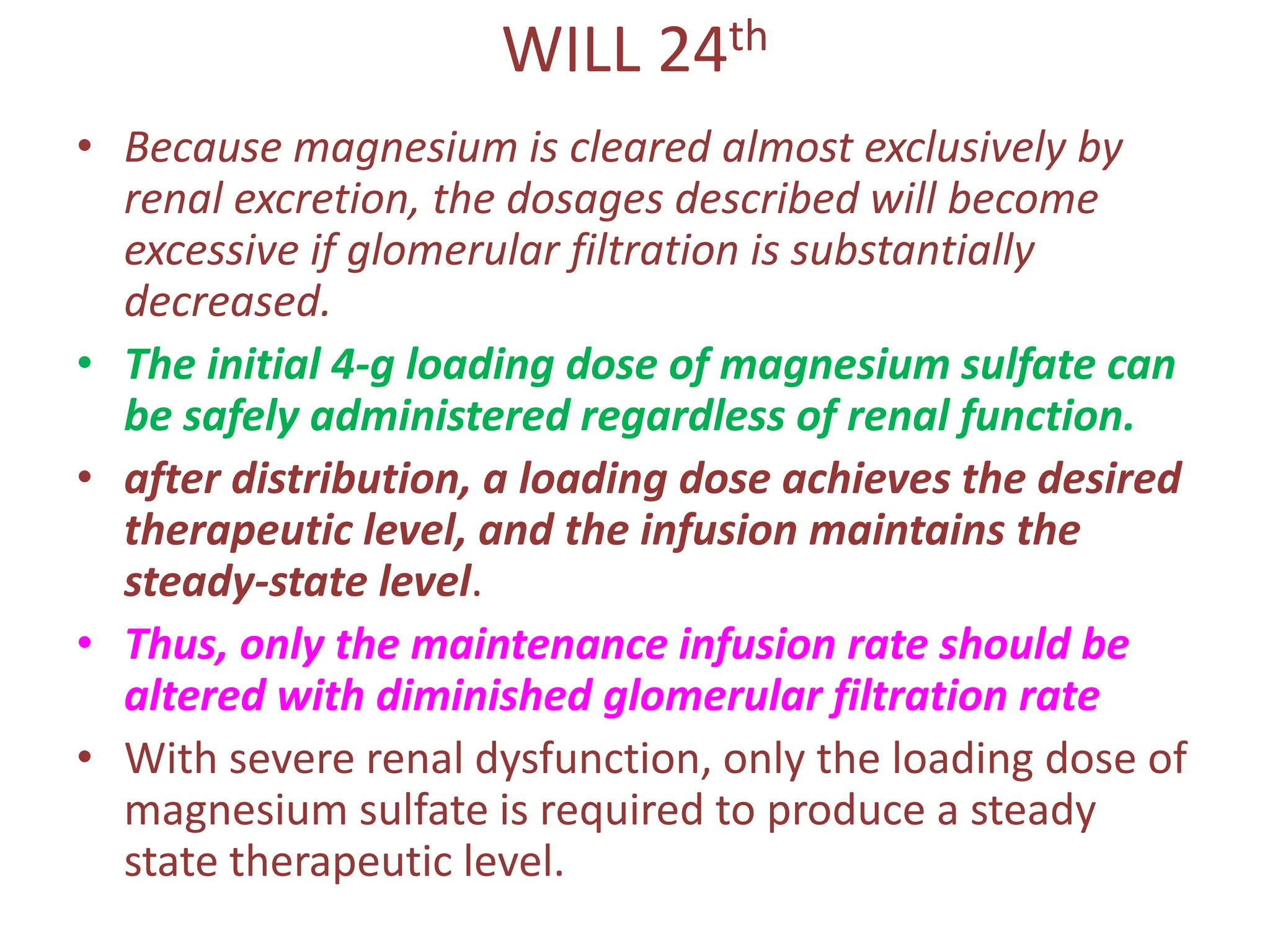 WILL 24th
• Because magnesium is cleared almost exclusively by
renal excretion, the dosages described will become
excessive if glomerular filtration is substantially
decreased.
• The initial 4-g loading dose of magnesium sulfate can
be safely administered regardless of renal function.
• after distribution, a loading dose achieves the desired
therapeutic level, and the infusion maintains the
steady-state level.
• Thus, only the maintenance infusion rate should be
altered with diminished glomerular filtration rate
• With severe renal dysfunction, only the loading dose of
magnesium sulfate is required to produce a steady
state therapeutic level.
 