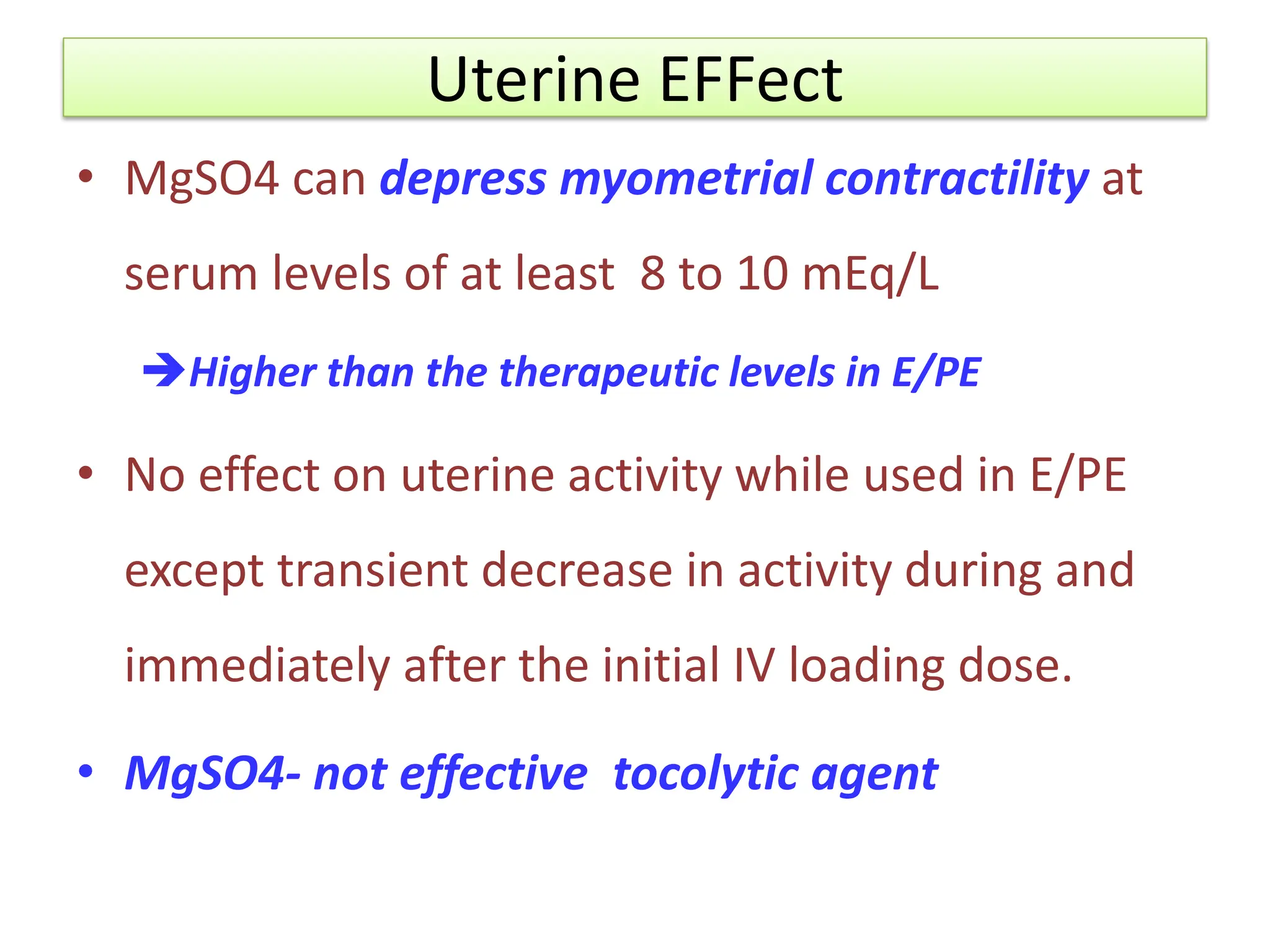Uterine EFFect
• MgSO4 can depress myometrial contractility at
serum levels of at least 8 to 10 mEq/L
Higher than the therapeutic levels in E/PE
• No effect on uterine activity while used in E/PE
except transient decrease in activity during and
immediately after the initial IV loading dose.
• MgSO4- not effective tocolytic agent
 