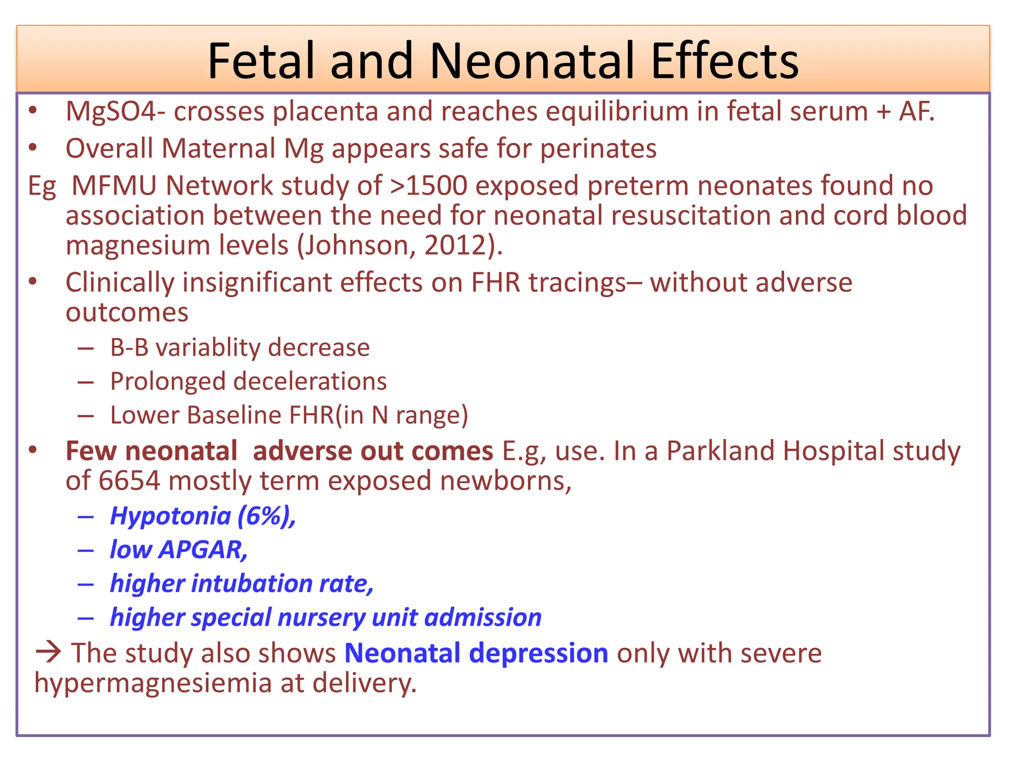 Fetal and Neonatal Effects
• MgSO4- crosses placenta and reaches equilibrium in fetal serum + AF.
• Overall Maternal Mg appears safe for perinates
Eg MFMU Network study of >1500 exposed preterm neonates found no
association between the need for neonatal resuscitation and cord blood
magnesium levels (Johnson, 2012).
• Clinically insignificant effects on FHR tracings– without adverse
outcomes
– B-B variablity decrease
– Prolonged decelerations
– Lower Baseline FHR(in N range)
• Few neonatal adverse out comes E.g, use. In a Parkland Hospital study
of 6654 mostly term exposed newborns,
– Hypotonia (6%),
– low APGAR,
– higher intubation rate,
– higher special nursery unit admission
 The study also shows Neonatal depression only with severe
hypermagnesiemia at delivery.
 