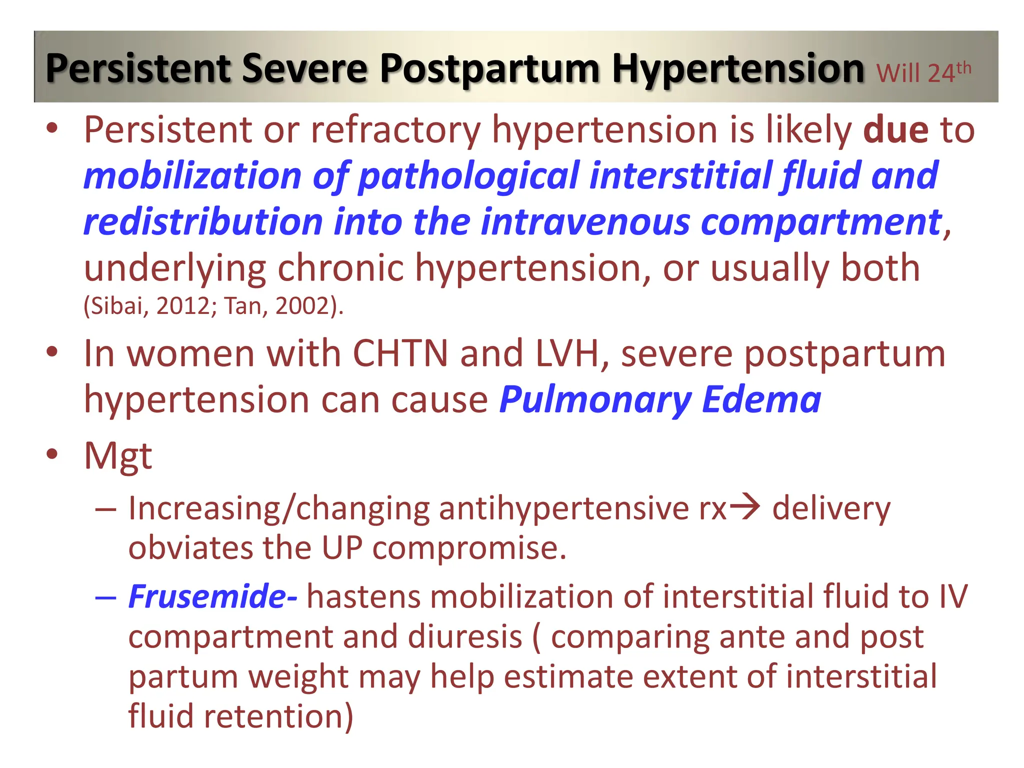 Persistent Severe Postpartum Hypertension Will 24th
• Persistent or refractory hypertension is likely due to
mobilization of pathological interstitial fluid and
redistribution into the intravenous compartment,
underlying chronic hypertension, or usually both
(Sibai, 2012; Tan, 2002).
• In women with CHTN and LVH, severe postpartum
hypertension can cause Pulmonary Edema
• Mgt
– Increasing/changing antihypertensive rx delivery
obviates the UP compromise.
– Frusemide- hastens mobilization of interstitial fluid to IV
compartment and diuresis ( comparing ante and post
partum weight may help estimate extent of interstitial
fluid retention)
 