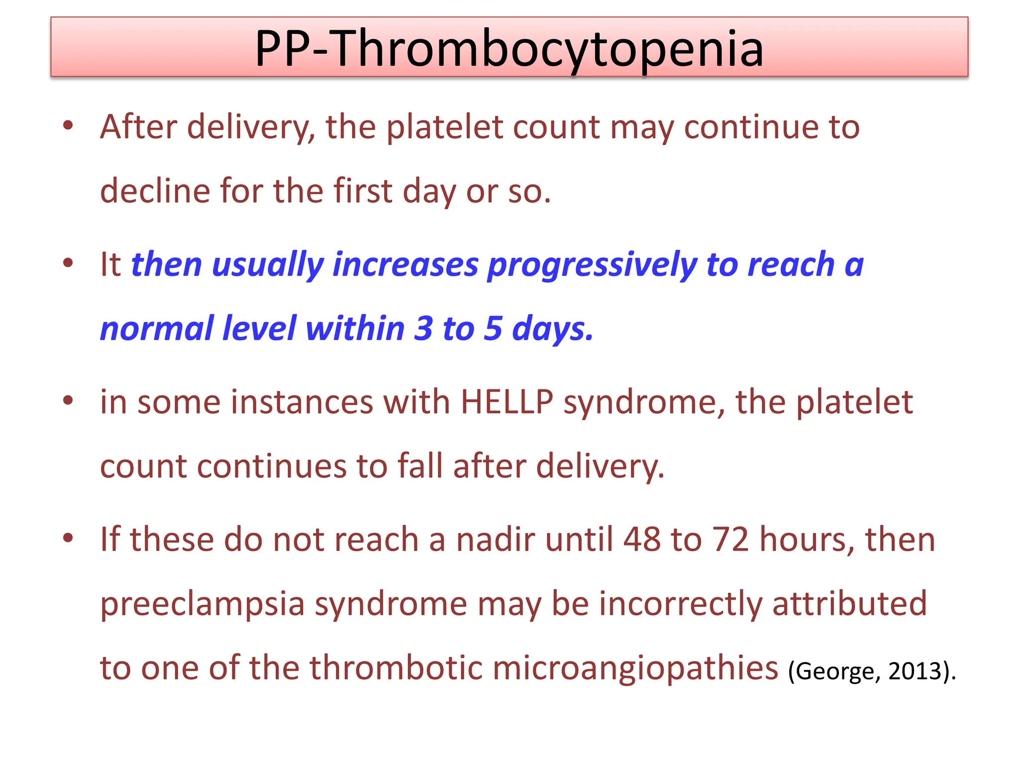 PP-Thrombocytopenia
• After delivery, the platelet count may continue to
decline for the first day or so.
• It then usually increases progressively to reach a
normal level within 3 to 5 days.
• in some instances with HELLP syndrome, the platelet
count continues to fall after delivery.
• If these do not reach a nadir until 48 to 72 hours, then
preeclampsia syndrome may be incorrectly attributed
to one of the thrombotic microangiopathies (George, 2013).
 