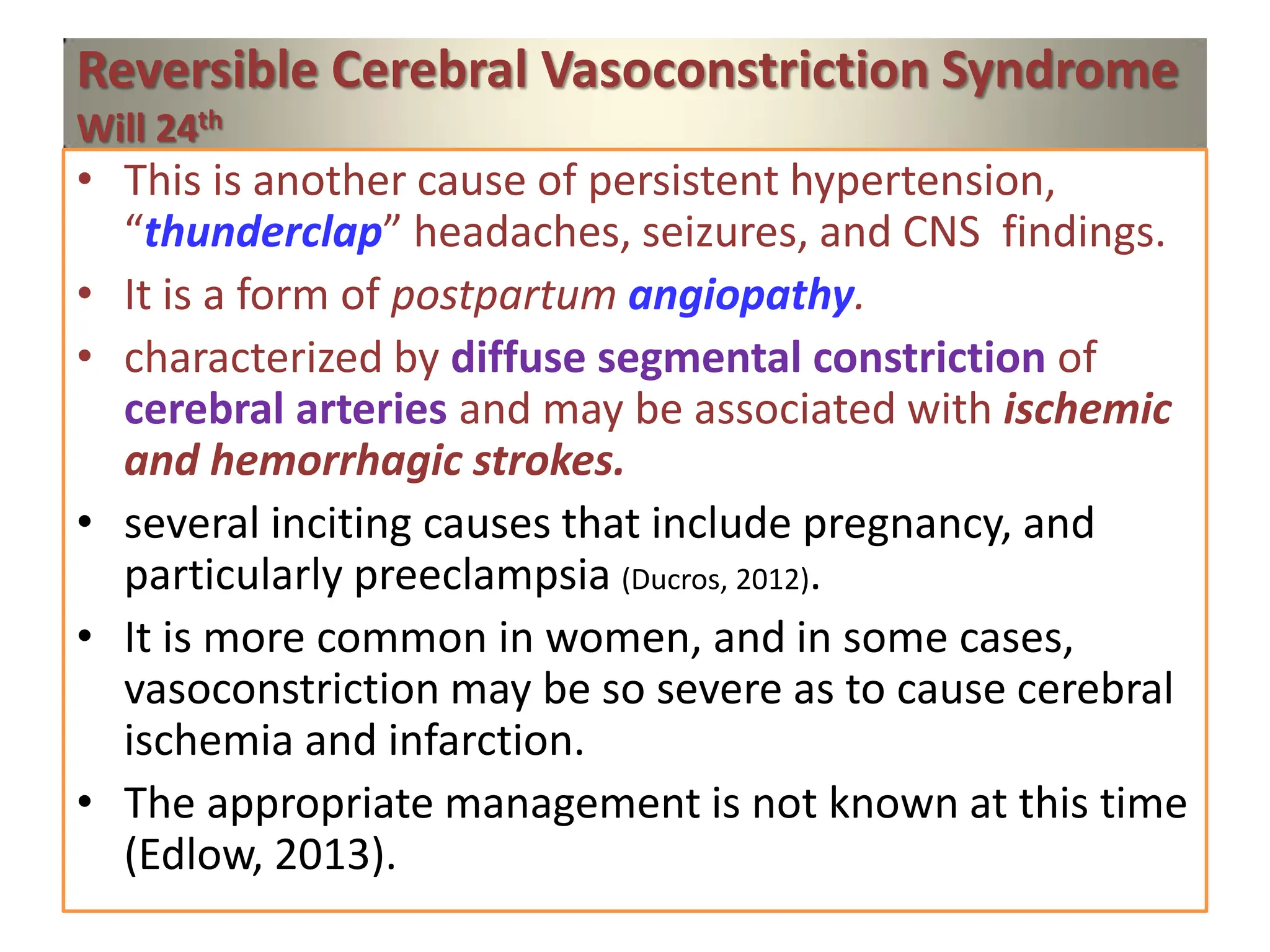 Reversible Cerebral Vasoconstriction Syndrome
Will 24th
• This is another cause of persistent hypertension,
“thunderclap” headaches, seizures, and CNS findings.
• It is a form of postpartum angiopathy.
• characterized by diffuse segmental constriction of
cerebral arteries and may be associated with ischemic
and hemorrhagic strokes.
• several inciting causes that include pregnancy, and
particularly preeclampsia (Ducros, 2012).
• It is more common in women, and in some cases,
vasoconstriction may be so severe as to cause cerebral
ischemia and infarction.
• The appropriate management is not known at this time
(Edlow, 2013).
 