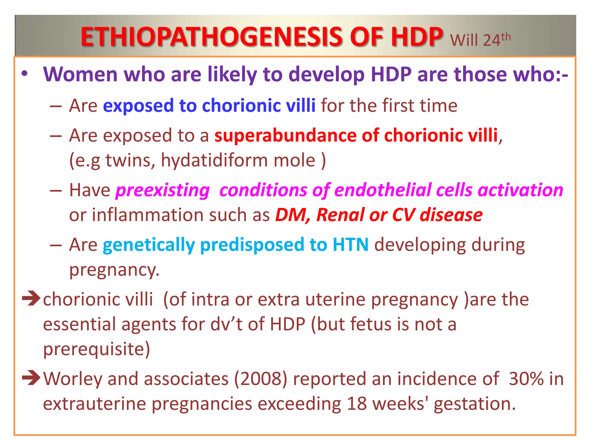 ETHIOPATHOGENESIS OF HDP Will 24th
• Women who are likely to develop HDP are those who:-
– Are exposed to chorionic villi for the first time
– Are exposed to a superabundance of chorionic villi,
(e.g twins, hydatidiform mole )
– Have preexisting conditions of endothelial cells activation
or inflammation such as DM, Renal or CV disease
– Are genetically predisposed to HTN developing during
pregnancy.
chorionic villi (of intra or extra uterine pregnancy )are the
essential agents for dv’t of HDP (but fetus is not a
prerequisite)
Worley and associates (2008) reported an incidence of 30% in
extrauterine pregnancies exceeding 18 weeks' gestation.
 