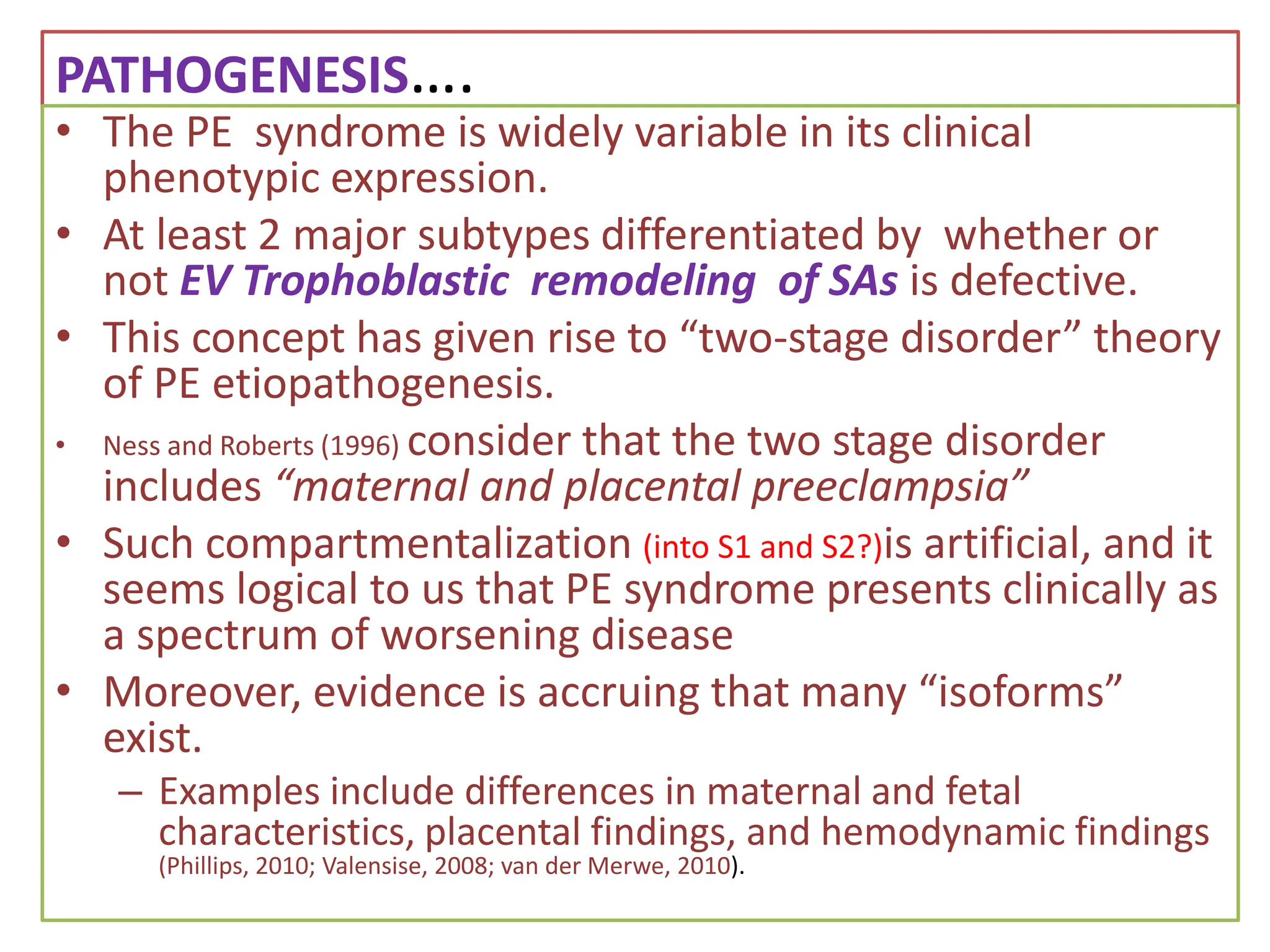 PATHOGENESIS….
• The PE syndrome is widely variable in its clinical
phenotypic expression.
• At least 2 major subtypes differentiated by whether or
not EV Trophoblastic remodeling of SAs is defective.
• This concept has given rise to “two-stage disorder” theory
of PE etiopathogenesis.
• Ness and Roberts (1996) consider that the two stage disorder
includes “maternal and placental preeclampsia”
• Such compartmentalization (into S1 and S2?)is artificial, and it
seems logical to us that PE syndrome presents clinically as
a spectrum of worsening disease
• Moreover, evidence is accruing that many “isoforms”
exist.
– Examples include differences in maternal and fetal
characteristics, placental findings, and hemodynamic findings
(Phillips, 2010; Valensise, 2008; van der Merwe, 2010).
 