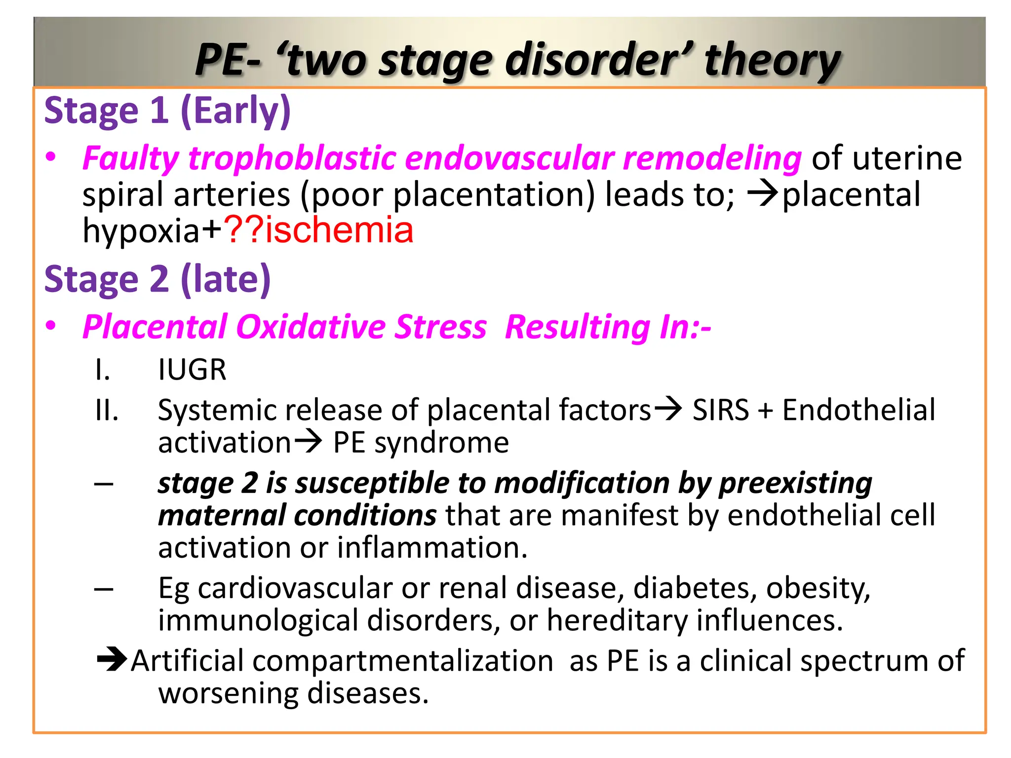 PE- ‘two stage disorder’ theory
Stage 1 (Early)
• Faulty trophoblastic endovascular remodeling of uterine
spiral arteries (poor placentation) leads to; placental
hypoxia+??ischemia
Stage 2 (late)
• Placental Oxidative Stress Resulting In:-
I. IUGR
II. Systemic release of placental factors SIRS + Endothelial
activation PE syndrome
– stage 2 is susceptible to modification by preexisting
maternal conditions that are manifest by endothelial cell
activation or inflammation.
– Eg cardiovascular or renal disease, diabetes, obesity,
immunological disorders, or hereditary influences.
Artificial compartmentalization as PE is a clinical spectrum of
worsening diseases.
 