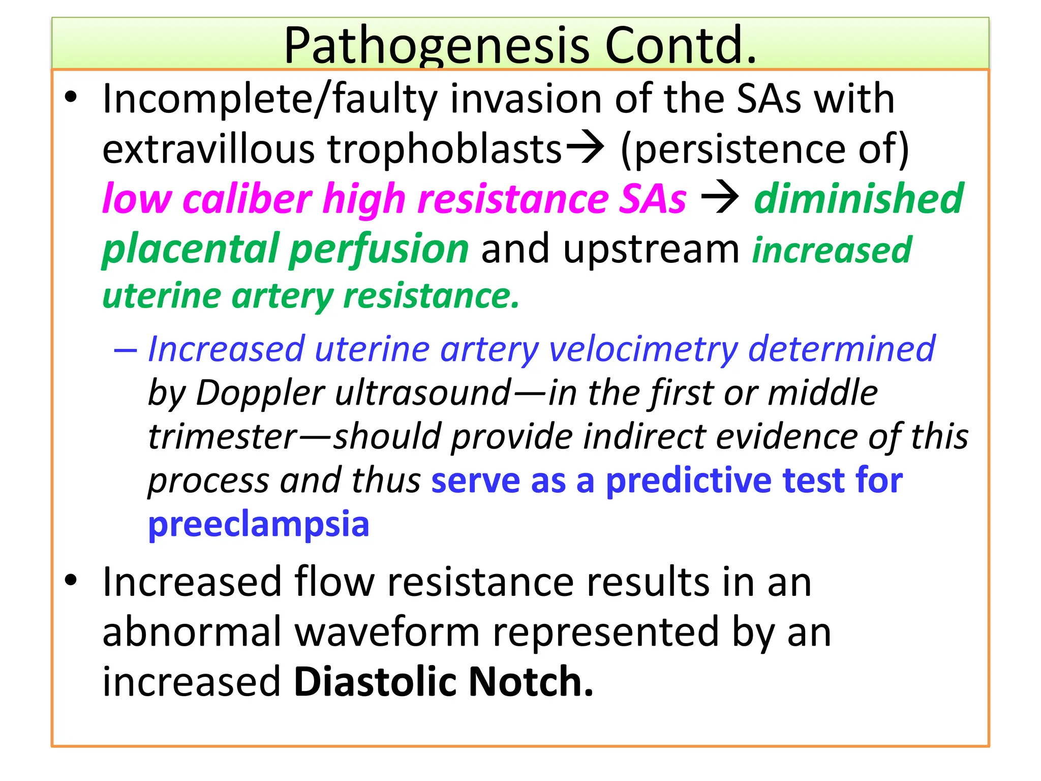 Pathogenesis Contd.
• Incomplete/faulty invasion of the SAs with
extravillous trophoblasts (persistence of)
low caliber high resistance SAs  diminished
placental perfusion and upstream increased
uterine artery resistance.
– Increased uterine artery velocimetry determined
by Doppler ultrasound—in the first or middle
trimester—should provide indirect evidence of this
process and thus serve as a predictive test for
preeclampsia
• Increased flow resistance results in an
abnormal waveform represented by an
increased Diastolic Notch.
 