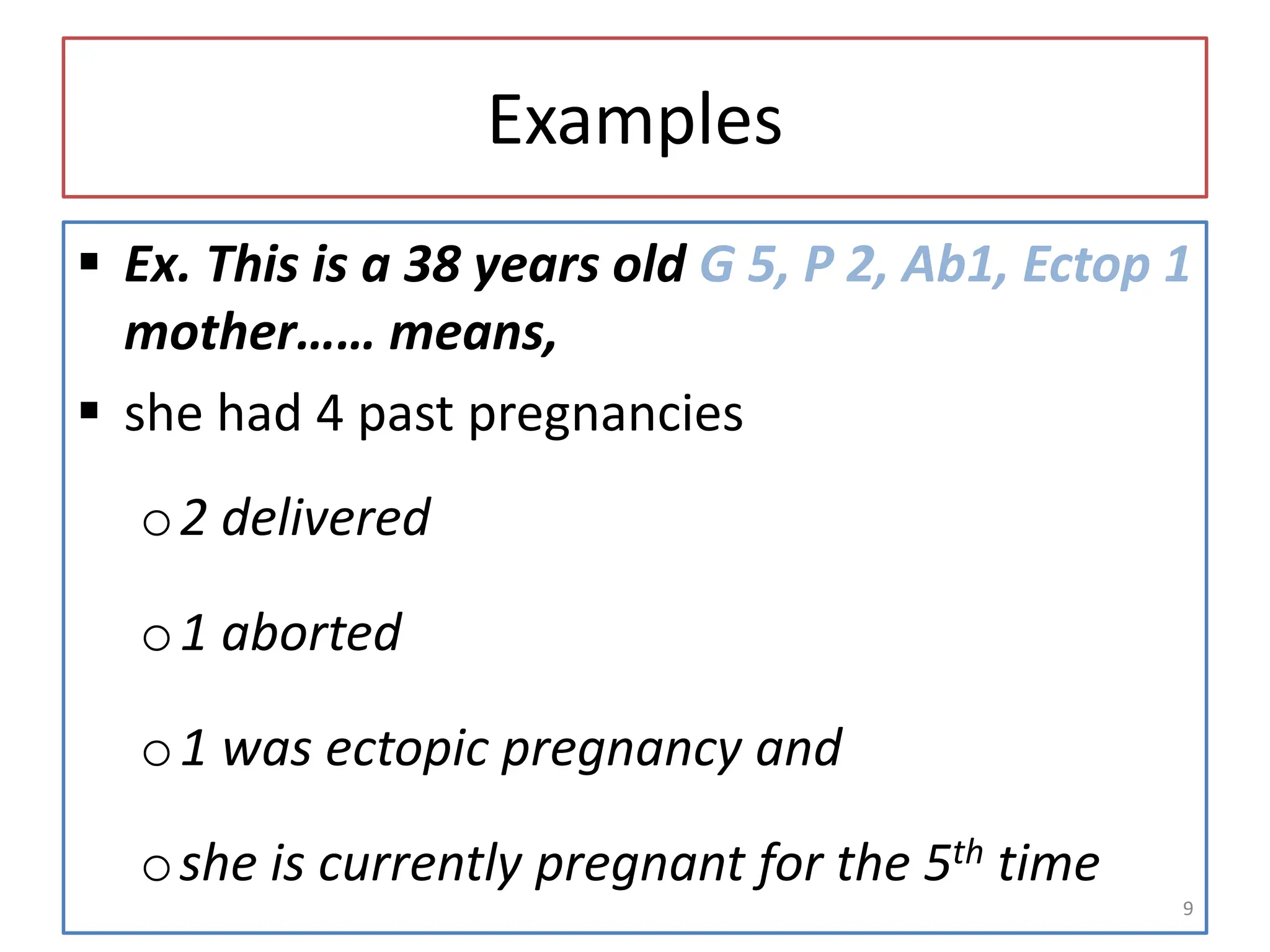 Examples
 Ex. This is a 38 years old G 5, P 2, Ab1, Ectop 1
mother…… means,
 she had 4 past pregnancies
o2 delivered
o1 aborted
o1 was ectopic pregnancy and
oshe is currently pregnant for the 5th time
9
 