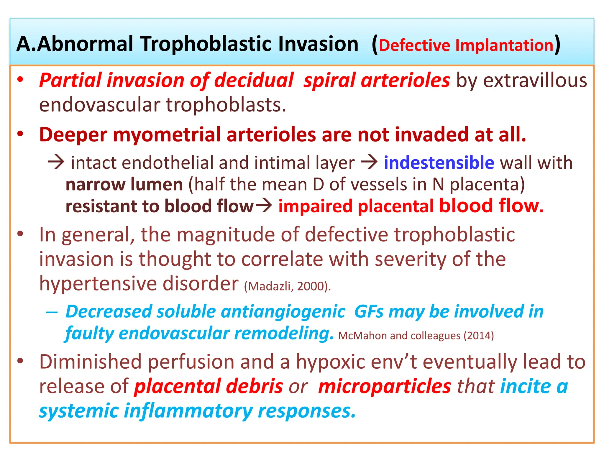 A.Abnormal Trophoblastic Invasion (Defective Implantation)
• Partial invasion of decidual spiral arterioles by extravillous
endovascular trophoblasts.
• Deeper myometrial arterioles are not invaded at all.
 intact endothelial and intimal layer  indestensible wall with
narrow lumen (half the mean D of vessels in N placenta)
resistant to blood flow impaired placental blood flow.
• In general, the magnitude of defective trophoblastic
invasion is thought to correlate with severity of the
hypertensive disorder (Madazli, 2000).
– Decreased soluble antiangiogenic GFs may be involved in
faulty endovascular remodeling. McMahon and colleagues (2014)
• Diminished perfusion and a hypoxic env’t eventually lead to
release of placental debris or microparticles that incite a
systemic inflammatory responses.
 