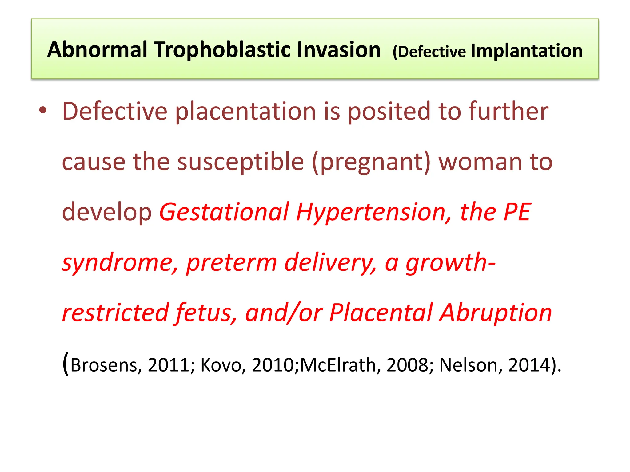Abnormal Trophoblastic Invasion (Defective Implantation
• Defective placentation is posited to further
cause the susceptible (pregnant) woman to
develop Gestational Hypertension, the PE
syndrome, preterm delivery, a growth-
restricted fetus, and/or Placental Abruption
(Brosens, 2011; Kovo, 2010;McElrath, 2008; Nelson, 2014).
 
