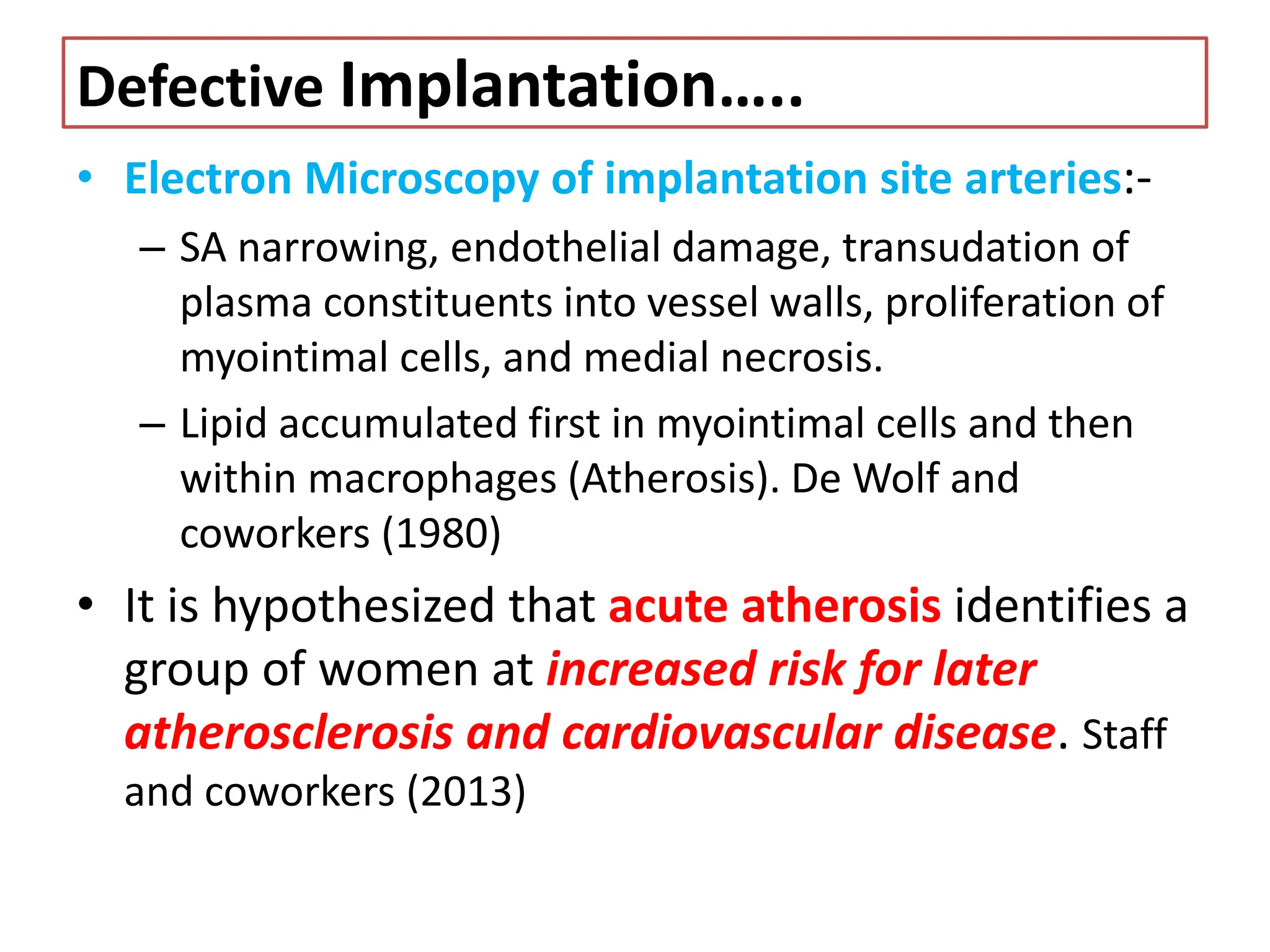 Defective Implantation…..
• Electron Microscopy of implantation site arteries:-
– SA narrowing, endothelial damage, transudation of
plasma constituents into vessel walls, proliferation of
myointimal cells, and medial necrosis.
– Lipid accumulated first in myointimal cells and then
within macrophages (Atherosis). De Wolf and
coworkers (1980)
• It is hypothesized that acute atherosis identifies a
group of women at increased risk for later
atherosclerosis and cardiovascular disease. Staff
and coworkers (2013)
 
