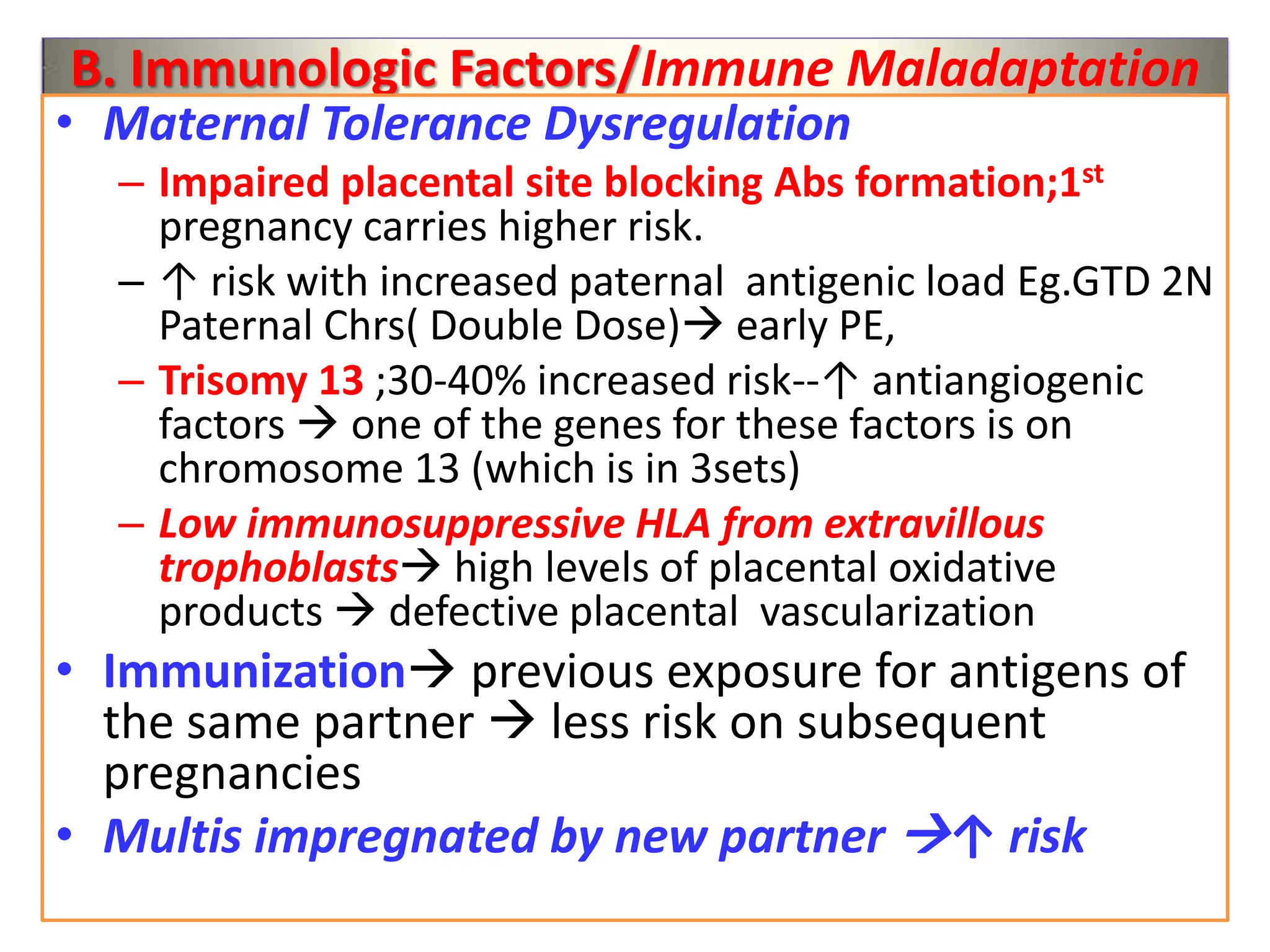 B. Immunologic Factors/Immune Maladaptation
• Maternal Tolerance Dysregulation
– Impaired placental site blocking Abs formation;1st
pregnancy carries higher risk.
– ↑ risk with increased paternal antigenic load Eg.GTD 2N
Paternal Chrs( Double Dose) early PE,
– Trisomy 13 ;30-40% increased risk--↑ antiangiogenic
factors  one of the genes for these factors is on
chromosome 13 (which is in 3sets)
– Low immunosuppressive HLA from extravillous
trophoblasts high levels of placental oxidative
products  defective placental vascularization
• Immunization previous exposure for antigens of
the same partner  less risk on subsequent
pregnancies
• Multis impregnated by new partner ↑ risk
 