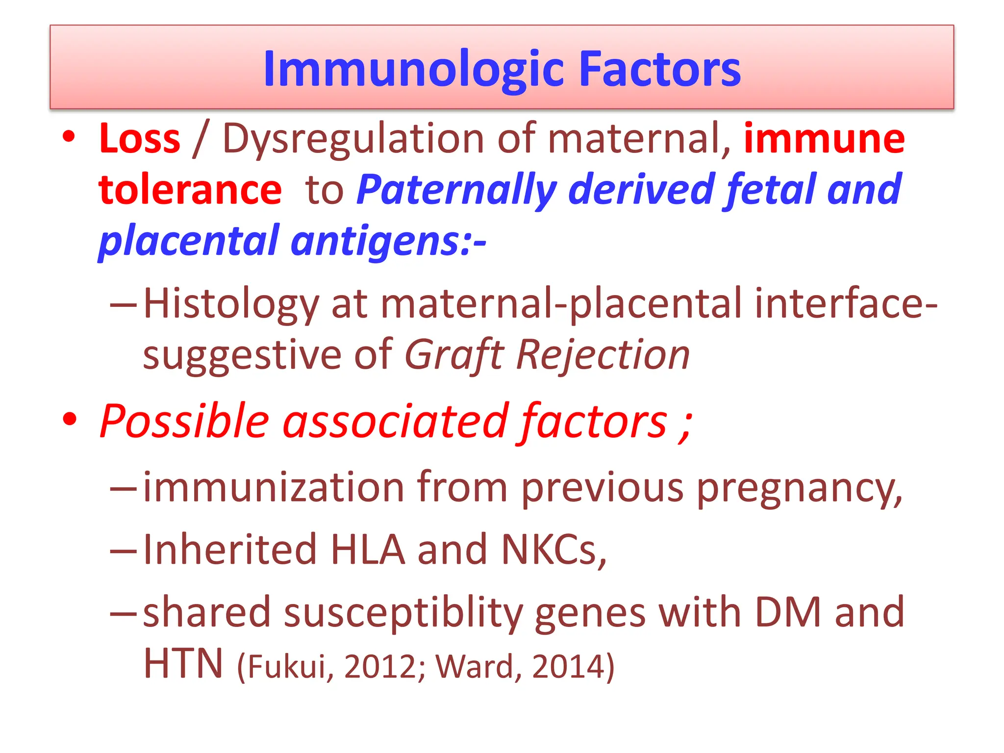 Immunologic Factors
• Loss / Dysregulation of maternal, immune
tolerance to Paternally derived fetal and
placental antigens:-
–Histology at maternal-placental interface-
suggestive of Graft Rejection
• Possible associated factors ;
–immunization from previous pregnancy,
–Inherited HLA and NKCs,
–shared susceptiblity genes with DM and
HTN (Fukui, 2012; Ward, 2014)
 